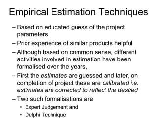 Empirical Estimation Techniques
– Based on educated guess of the project
parameters
– Prior experience of similar products helpful
– Although based on common sense, different
activities involved in estimation have been
formalised over the years,
– First the estimates are guessed and later, on
completion of project these are calibrated i.e.
estimates are corrected to reflect the desired
– Two such formalisations are
• Expert Judgement and
• Delphi Technique
 