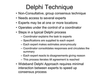Delphi Technique
• Non-Consultative, group consensus technique
• Needs access to several experts
• Experts may be at one or more locations
• Operates under the control of a coordinator
• Steps in a typical Delphi process
– Coordinator explains the task to experts
– Specifications are supplied to each expert
– Each expert makes estimates anonymously
– Coordinator consolidates responses and circulates the
summary
– Each expert reacts to disagreements giving reason
– This process iterates till agreement is reached
• Wideband Delphi Approach requires minimal
interaction between experts to speed up
consensus process
 
