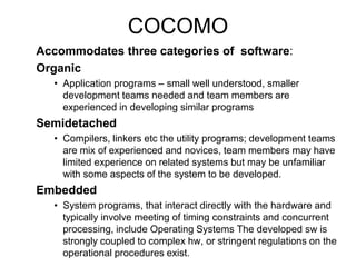 COCOMO
Accommodates three categories of software:
Organic
• Application programs – small well understood, smaller
development teams needed and team members are
experienced in developing similar programs
Semidetached
• Compilers, linkers etc the utility programs; development teams
are mix of experienced and novices, team members may have
limited experience on related systems but may be unfamiliar
with some aspects of the system to be developed.
Embedded
• System programs, that interact directly with the hardware and
typically involve meeting of timing constraints and concurrent
processing, include Operating Systems The developed sw is
strongly coupled to complex hw, or stringent regulations on the
operational procedures exist.
 