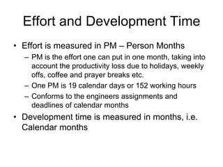 Effort and Development Time
• Effort is measured in PM – Person Months
– PM is the effort one can put in one month, taking into
account the productivity loss due to holidays, weekly
offs, coffee and prayer breaks etc.
– One PM is 19 calendar days or 152 working hours
– Conforms to the engineers assignments and
deadlines of calendar months
• Development time is measured in months, i.e.
Calendar months
 