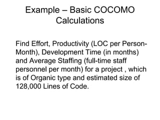 Example – Basic COCOMO
Calculations
Find Effort, Productivity (LOC per Person-
Month), Development Time (in months)
and Average Staffing (full-time staff
personnel per month) for a project , which
is of Organic type and estimated size of
128,000 Lines of Code.
 