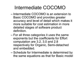 Intermediate COCOMO
– Intermediate COCOMO is an extension to
Basic COCOMO and provides greater
accuracy and level of detail which makes it
more suitable for cost estimation in more
detailed stages of software product
definition.
– For all three categories it uses the same
exponents but the coefficients for Effort
computation are 3.2, 3.0 and 2.8
respectively for Organic, Semi-detached
and embedded.
– Schedule for Intermediate is determined by
the same equations as that for Basic model
 