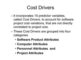 Cost Drivers
– It incorporates 15 predictor variables,
called Cost Drivers, to account for software
project cost variations, that are not directly
correlated to project size.
– These Cost Drivers are grouped into four
categories
• Software Product Attributes
• Computer Attributes
• Personnel Attributes and
• Project Attributes
 