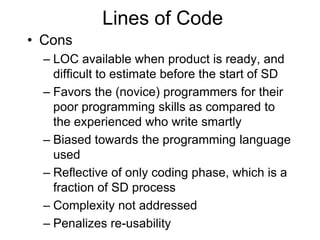 Lines of Code
• Cons
– LOC available when product is ready, and
difficult to estimate before the start of SD
– Favors the (novice) programmers for their
poor programming skills as compared to
the experienced who write smartly
– Biased towards the programming language
used
– Reflective of only coding phase, which is a
fraction of SD process
– Complexity not addressed
– Penalizes re-usability
 