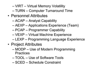 – VIRT – Virtual Memory Volatility
– TURN – Computer Turnaround Time
• Personnel Attributes
– ACAP – Analyst Capability
– AEXP – Applications Experience (Team)
– PCAP – Programmer Capability
– VEXP – Virtual Machine Experience
– LEXP – Programming Language Experience
• Project Attributes
– MODP – Use of Modern Programming
Practices
– TOOL – Use of Software Tools
– SCED – Schedule Constraint
 