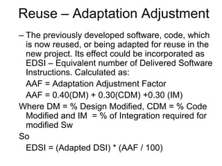 Reuse – Adaptation Adjustment
– The previously developed software, code, which
is now reused, or being adapted for reuse in the
new project. Its effect could be incorporated as
EDSI – Equivalent number of Delivered Software
Instructions. Calculated as:
AAF = Adaptation Adjustment Factor
AAF = 0.40(DM) + 0.30(CDM) +0.30 (IM)
Where DM = % Design Modified, CDM = % Code
Modified and IM = % of Integration required for
modified Sw
So
EDSI = (Adapted DSI) * (AAF / 100)
 