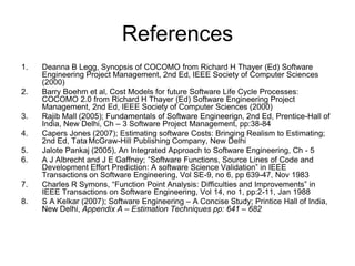 References
1. Deanna B Legg, Synopsis of COCOMO from Richard H Thayer (Ed) Software
Engineering Project Management, 2nd Ed, IEEE Society of Computer Sciences
(2000)
2. Barry Boehm et al, Cost Models for future Software Life Cycle Processes:
COCOMO 2.0 from Richard H Thayer (Ed) Software Engineering Project
Management, 2nd Ed, IEEE Society of Computer Sciences (2000)
3. Rajib Mall (2005); Fundamentals of Software Engineerign, 2nd Ed, Prentice-Hall of
India, New Delhi, Ch – 3 Software Project Management, pp:38-84
4. Capers Jones (2007); Estimating software Costs: Bringing Realism to Estimating;
2nd Ed, Tata McGraw-Hill Publishing Company, New Delhi
5. Jalote Pankaj (2005), An Integrated Approach to Software Engineering, Ch - 5
6. A J Albrecht and J E Gaffney; “Software Functions, Source Lines of Code and
Development Effort Prediction: A software Science Validation” in IEEE
Transactions on Software Engineering, Vol SE-9, no 6, pp 639-47, Nov 1983
7. Charles R Symons, “Function Point Analysis: Difficulties and Improvements” in
IEEE Transactions on Software Engineering, Vol 14, no 1, pp:2-11, Jan 1988
8. S A Kelkar (2007); Software Engineering – A Concise Study; Printice Hall of India,
New Delhi, Appendix A – Estimation Techniques pp: 641 – 682
 