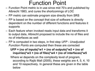 Function Point
– Function Point metric is in use since mid 70‟s and published by
Albrecht 1983, and cures the shortcomings of LOC
– FP metric can estimate program size directly from SRS
– FP is based on the concept that size of software is directly
dependent on the number of different functions and features it
supports
– Each feature when invoked reads input data and transforms it
to output data, Albrecht proposed to include the no of files and
no of interfaces as well
– FP is computed in two steps, in first step UFP - Unadjusted
Function Points are computed then these are corrected
UFP = (no of inputs)*w1 + (no of outputs)*w2 + (no of
inquiries)*w3 + (no of files)*w4 + (no of interfaces)*w5
Where wi depends on the complexity level of program,
according to Rajib Mall (2005), these weights are 4, 5, 4, 10
and 10 respectively. In general these are given in the table
below
 
