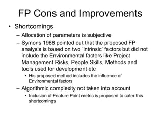 FP Cons and Improvements
• Shortcomings
– Allocation of parameters is subjective
– Symons 1988 pointed out that the proposed FP
analysis is based on two „intrinsic‟ factors but did not
include the Environmental factors like Project
Management Risks, People Skills, Methods and
tools used for development etc
• His proposed method includes the influence of
Environmental factors
– Algorithmic complexity not taken into account
• Inclusion of Feature Point metric is proposed to cater this
shortcomings
 