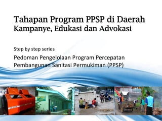 Tahapan Program PPSP di Daerah
Kampanye, Edukasi dan Advokasi

Step by step series
Pedoman Pengelolaan Program Percepatan
Pembangunan Sanitasi Permukiman (PPSP)




                                         Page 1
 