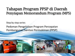 Tahapan Program PPSP di Daerah
Penyiapan Memorandum Program (MPS)

Step by step series
Pedoman Pengelolaan Program Percepatan
Pembangunan Sanitasi Permukiman (PPSP)




                                         Page 1
 