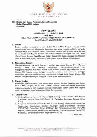MENTERI BADAN USAHA MILIK NEGARA
REPUBLIK INDONESIA
Yth. Direksi dan Dewan Komisaris/Dewan Pengawas
Badan Usaha Milik Negara
di tempat
SURAT EDARAN
NOMOR : SE- 7 /MBU/Q7 /2020
TENTANG
NILAI-NILAI UTAMA (CORE VALUES) SUMBER DAYA MANUSIA
BADAN USAHA MILIK NEGARA
A. Umum
Dalam rangka mewujudkan peran Badan Usaha Milik Negara sebagai mesin
pertumbuhan ekonomi, akselerator kesejahteraan sosial (social welfare), penyedia
lapangan kerja, dan penyedia talenta, dibutuhkan transformasi Sumber Daya Manusia
Badan Usaha Milik Negara, dimana salah satunya melalui penetapan Nilai-Nilai Utama
(Core Values) Sumber Daya Manusia Badan Usaha Milik Negara sebagai identitas dan
perekat budaya kerja yang mendukung peningkatan kinerja secara berkelanjutan.
B. Maksud dan Tujuan
Maksud diterbitkannya Surat Edaran ini adalah agar setiap Sumber Daya Manusia
Badan Usaha Milik Negara mengetahui, mengimplementasikan, dan
menginternalisasikan Nilai-Nilai Utama (Core Values) Sumber Daya Manusia Badan
Usaha Milik Negara secara sungguh-sungguh, konsisten, dan konsekuen, sehingga
melahirkan perilaku keseharian dan membentuk budaya kerja Badan Usaha Milik
Negara yang selaras dengan Nilai-Nilai Utama (Core Values) tersebut.
C. Ruang Lingkup
Penerapan nilai-nilai utama (core values) pada seluruh Sumber Daya Manusia Badan
Usaha Milik Negara, mulai dari Direksi, Dewan Komisaris/Dewan Pengawas,
manajemen/pegawai, dan karyawan/pekerja di lingkungan Badan Usaha Milik Negara,
Anak Perusahaan, serta Perusahaan Afiliasi Terkonsolidasi.
D. Dasar Hukum
1. Undang-Undang Nomor 19 Tahun 2003 tentang Badan Usaha Milik Negara
(Lembaran Negara Tahun 2003 Nomor 70, Tambahan Lembaran Negara Nomor
4297);
2. Peraturan Pemerintah Nomor 41 Tahun 2003 tentang Pelimpahan Kedudukan,
Tugas dan Kewenangan Menteri Keuangan pada Perusahaan Perseroan
(PERSERO), Perusahaan Umum (PERUM) dan Perusahaan Jawatan (PERJAN)
kepada Menteri Negara Badan Usaha Milik Negara (Lembaran Negara Tahun 2003
Nomor 82, Tambahan Lembaran Negara Nomor 4305);
3. Peraturan .../2
GEDUNG KEMENTERIAN BUMN. JL. MEDAN MERDEKA SELATAN NO. 13 JAKARTA 10110
TELEPON (021) 29935678_ FAKSMILI (021) 29935740_ SITUS: www.bumn.go.id
 