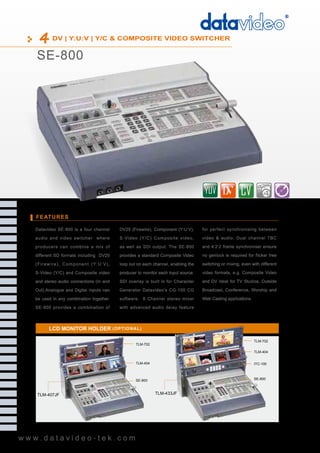 DV | Y:U:V | Y/C & COMPOSITE VIDEO SWITCHER


    SE-800




                                                                                                                                     4

   FEATURES

   Datavideo SE-800 is a four channel                       DV25 (Firewire), Component (Y:U:V),      for perfect synchronising between

   audio and video switcher where                           S-Video (Y/C) Composite video,           video & audio. Dual channel TBC

   producers can combine a mix of                           as well as SDI output. The SE-800        and 4:2:2 frame synchroniser ensure

   different SD formats including DV25                      provides a standard Composite Video      no genlock is required for flicker free

   ( F i r e w i r e ) , C o m p o n e n t ( Y: U : V ) ,   loop out on each channel, enabling the   switching or mixing, even with different

   S-Video (Y/C) and Composite video                        producer to monitor each input source.   video formats, e.g. Composite Video

   and stereo audio connections (In and                     SDI overlay is built in for Character    and DV Ideal for TV Studios, Outside

   Out).Analogue and Digital Inputs can                     Generator Datavideo’s CG-100 CG          Broadcast, Conference, Worship and

   be used in any combination together.                     software. 6 Channel stereo mixer         Web Casting applications.

   SE-800 provides a combination of                         with advanced audio delay feature




            LCD MONITOR HOLDER ( O PTI O NAL )

                                                                                                                                 TLM-702
                                                                    TLM-702

                                                                                                                                 TLM-404


                                                                    TLM-404                                                      ITC-100



                                                                    SE-800                                                       SE-800



    TLM-407JF                                                                 TLM-433JF




www.datavideo-tek.com
 