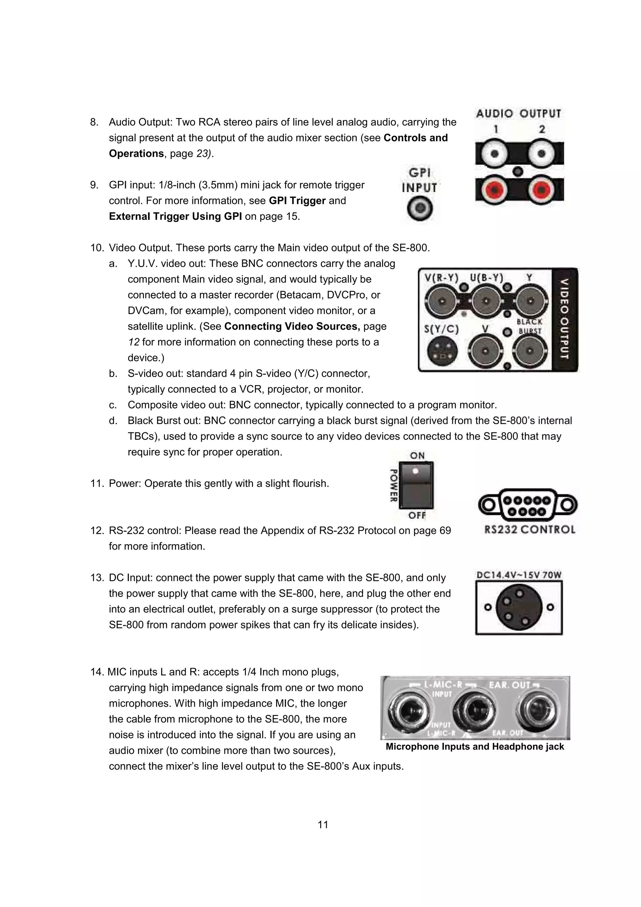 8. Audio Output: Two RCA stereo pairs of line level analog audio, carrying the
    signal present at the output of the audio mixer section (see Controls and
    Operations, page 23).


9. GPI input: 1/8-inch (3.5mm) mini jack for remote trigger
    control. For more information, see GPI Trigger and
    External Trigger Using GPI on page 15.


10. Video Output. These ports carry the Main video output of the SE-800.
    a. Y.U.V. video out: These BNC connectors carry the analog
         component Main video signal, and would typically be
         connected to a master recorder (Betacam, DVCPro, or
         DVCam, for example), component video monitor, or a
         satellite uplink. (See Connecting Video Sources, page
         12 for more information on connecting these ports to a
         device.)
    b. S-video out: standard 4 pin S-video (Y/C) connector,
         typically connected to a VCR, projector, or monitor.
    c.   Composite video out: BNC connector, typically connected to a program monitor.
    d. Black Burst out: BNC connector carrying a black burst signal (derived from the SE-800’s internal
         TBCs), used to provide a sync source to any video devices connected to the SE-800 that may
         require sync for proper operation.


11. Power: Operate this gently with a slight flourish.



12. RS-232 control: Please read the Appendix of RS-232 Protocol on page 69
    for more information.


13. DC Input: connect the power supply that came with the SE-800, and only
    the power supply that came with the SE-800, here, and plug the other end
    into an electrical outlet, preferably on a surge suppressor (to protect the
    SE-800 from random power spikes that can fry its delicate insides).



14. MIC inputs L and R: accepts 1/4 Inch mono plugs,
    carrying high impedance signals from one or two mono
    microphones. With high impedance MIC, the longer
    the cable from microphone to the SE-800, the more
    noise is introduced into the signal. If you are using an
    audio mixer (to combine more than two sources),               Microphone Inputs and Headphone jack

    connect the mixer’s line level output to the SE-800’s Aux inputs.




                                                   11
 