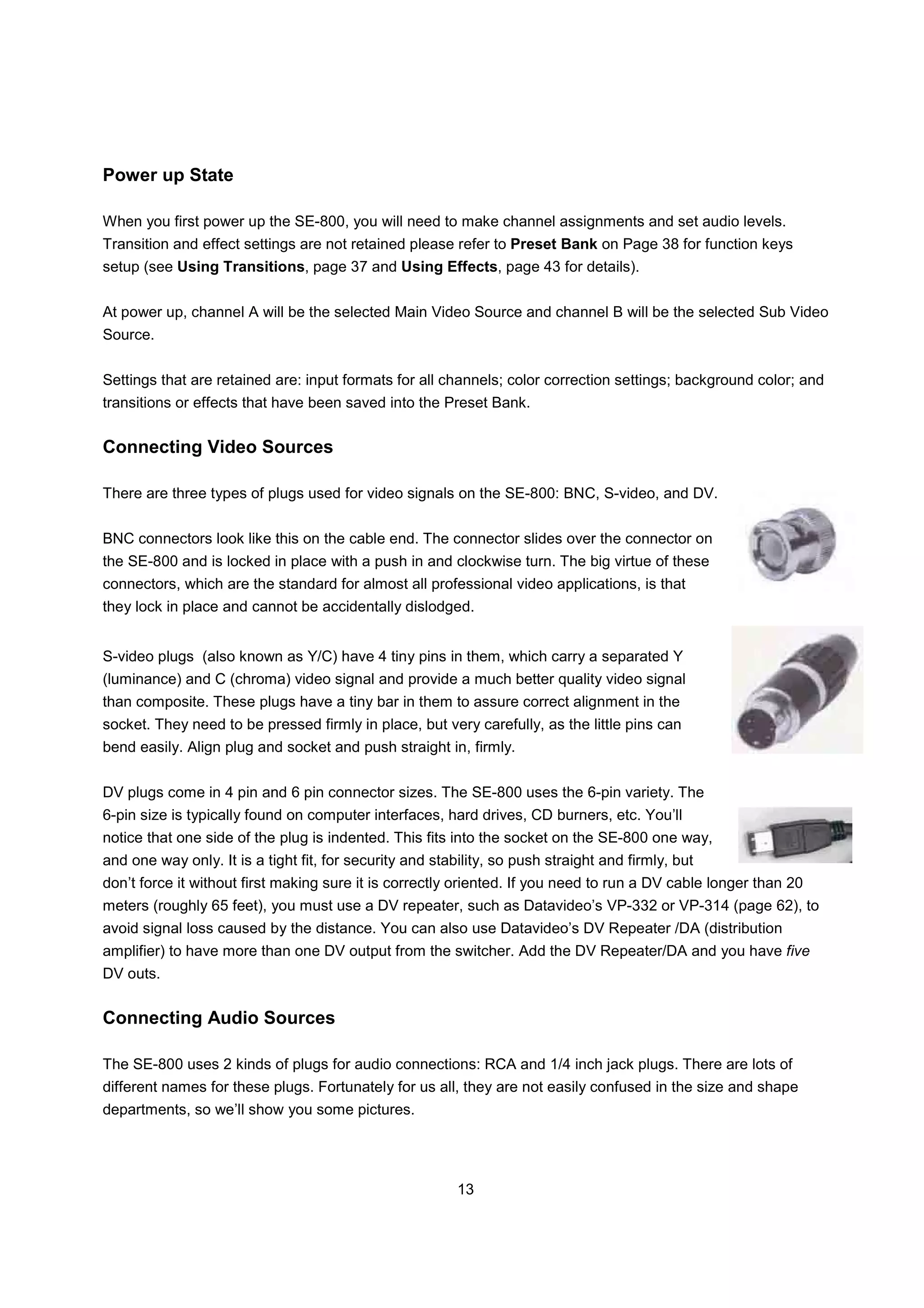 Power up State

When you first power up the SE-800, you will need to make channel assignments and set audio levels.
Transition and effect settings are not retained please refer to Preset Bank on Page 38 for function keys
setup (see Using Transitions, page 37 and Using Effects, page 43 for details).


At power up, channel A will be the selected Main Video Source and channel B will be the selected Sub Video
Source.


Settings that are retained are: input formats for all channels; color correction settings; background color; and
transitions or effects that have been saved into the Preset Bank.


Connecting Video Sources

There are three types of plugs used for video signals on the SE-800: BNC, S-video, and DV.


BNC connectors look like this on the cable end. The connector slides over the connector on
the SE-800 and is locked in place with a push in and clockwise turn. The big virtue of these
connectors, which are the standard for almost all professional video applications, is that
they lock in place and cannot be accidentally dislodged.


S-video plugs (also known as Y/C) have 4 tiny pins in them, which carry a separated Y
(luminance) and C (chroma) video signal and provide a much better quality video signal
than composite. These plugs have a tiny bar in them to assure correct alignment in the
socket. They need to be pressed firmly in place, but very carefully, as the little pins can
bend easily. Align plug and socket and push straight in, firmly.


DV plugs come in 4 pin and 6 pin connector sizes. The SE-800 uses the 6-pin variety. The
6-pin size is typically found on computer interfaces, hard drives, CD burners, etc. You’ll
notice that one side of the plug is indented. This fits into the socket on the SE-800 one way,
and one way only. It is a tight fit, for security and stability, so push straight and firmly, but
don’t force it without first making sure it is correctly oriented. If you need to run a DV cable longer than 20
meters (roughly 65 feet), you must use a DV repeater, such as Datavideo’s VP-332 or VP-314 (page 62), to
avoid signal loss caused by the distance. You can also use Datavideo’s DV Repeater /DA (distribution
amplifier) to have more than one DV output from the switcher. Add the DV Repeater/DA and you have five
DV outs.


Connecting Audio Sources

The SE-800 uses 2 kinds of plugs for audio connections: RCA and 1/4 inch jack plugs. There are lots of
different names for these plugs. Fortunately for us all, they are not easily confused in the size and shape
departments, so we’ll show you some pictures.




                                                          13
 