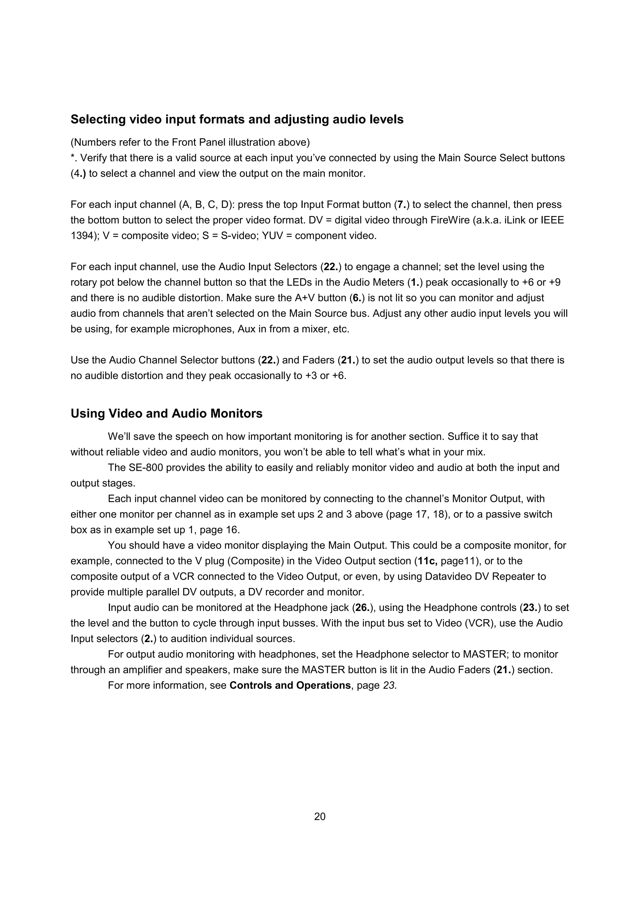 Selecting video input formats and adjusting audio levels
(Numbers refer to the Front Panel illustration above)
*. Verify that there is a valid source at each input you’ve connected by using the Main Source Select buttons
(4.) to select a channel and view the output on the main monitor.


For each input channel (A, B, C, D): press the top Input Format button (7.) to select the channel, then press
the bottom button to select the proper video format. DV = digital video through FireWire (a.k.a. iLink or IEEE
1394); V = composite video; S = S-video; YUV = component video.


For each input channel, use the Audio Input Selectors (22.) to engage a channel; set the level using the
rotary pot below the channel button so that the LEDs in the Audio Meters (1.) peak occasionally to +6 or +9
and there is no audible distortion. Make sure the A+V button (6.) is not lit so you can monitor and adjust
audio from channels that aren’t selected on the Main Source bus. Adjust any other audio input levels you will
be using, for example microphones, Aux in from a mixer, etc.


Use the Audio Channel Selector buttons (22.) and Faders (21.) to set the audio output levels so that there is
no audible distortion and they peak occasionally to +3 or +6.


Using Video and Audio Monitors
        We’ll save the speech on how important monitoring is for another section. Suffice it to say that
without reliable video and audio monitors, you won’t be able to tell what’s what in your mix.
        The SE-800 provides the ability to easily and reliably monitor video and audio at both the input and
output stages.
        Each input channel video can be monitored by connecting to the channel’s Monitor Output, with
either one monitor per channel as in example set ups 2 and 3 above (page 17, 18), or to a passive switch
box as in example set up 1, page 16.
        You should have a video monitor displaying the Main Output. This could be a composite monitor, for
example, connected to the V plug (Composite) in the Video Output section (11c, page11), or to the
composite output of a VCR connected to the Video Output, or even, by using Datavideo DV Repeater to
provide multiple parallel DV outputs, a DV recorder and monitor.
        Input audio can be monitored at the Headphone jack (26.), using the Headphone controls (23.) to set
the level and the button to cycle through input busses. With the input bus set to Video (VCR), use the Audio
Input selectors (2.) to audition individual sources.
        For output audio monitoring with headphones, set the Headphone selector to MASTER; to monitor
through an amplifier and speakers, make sure the MASTER button is lit in the Audio Faders (21.) section.
        For more information, see Controls and Operations, page 23.




                                                        20
 