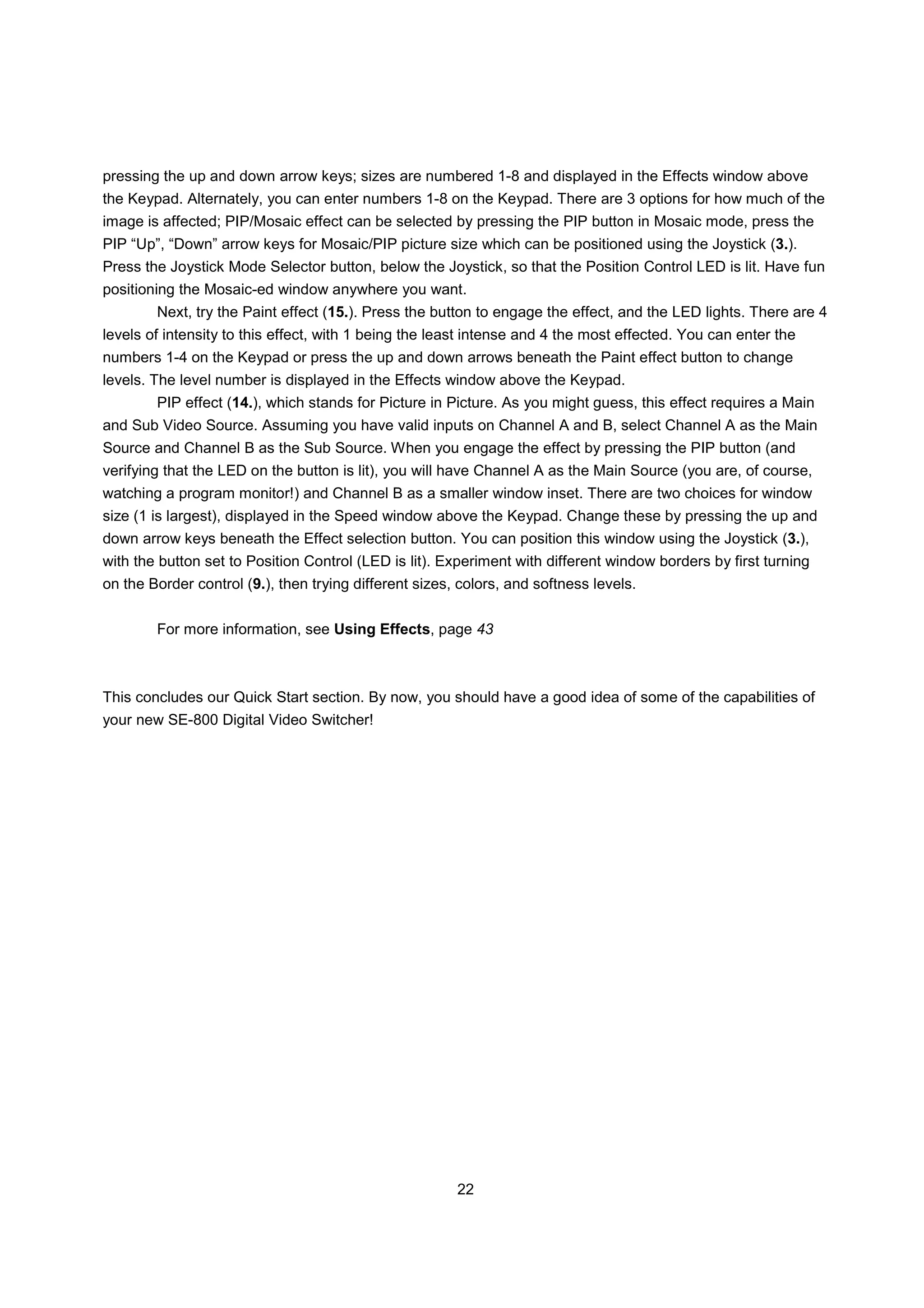 pressing the up and down arrow keys; sizes are numbered 1-8 and displayed in the Effects window above
the Keypad. Alternately, you can enter numbers 1-8 on the Keypad. There are 3 options for how much of the
image is affected; PIP/Mosaic effect can be selected by pressing the PIP button in Mosaic mode, press the
PIP “Up”, “Down” arrow keys for Mosaic/PIP picture size which can be positioned using the Joystick (3.).
Press the Joystick Mode Selector button, below the Joystick, so that the Position Control LED is lit. Have fun
positioning the Mosaic-ed window anywhere you want.
        Next, try the Paint effect (15.). Press the button to engage the effect, and the LED lights. There are 4
levels of intensity to this effect, with 1 being the least intense and 4 the most effected. You can enter the
numbers 1-4 on the Keypad or press the up and down arrows beneath the Paint effect button to change
levels. The level number is displayed in the Effects window above the Keypad.
        PIP effect (14.), which stands for Picture in Picture. As you might guess, this effect requires a Main
and Sub Video Source. Assuming you have valid inputs on Channel A and B, select Channel A as the Main
Source and Channel B as the Sub Source. When you engage the effect by pressing the PIP button (and
verifying that the LED on the button is lit), you will have Channel A as the Main Source (you are, of course,
watching a program monitor!) and Channel B as a smaller window inset. There are two choices for window
size (1 is largest), displayed in the Speed window above the Keypad. Change these by pressing the up and
down arrow keys beneath the Effect selection button. You can position this window using the Joystick (3.),
with the button set to Position Control (LED is lit). Experiment with different window borders by first turning
on the Border control (9.), then trying different sizes, colors, and softness levels.


        For more information, see Using Effects, page 43



This concludes our Quick Start section. By now, you should have a good idea of some of the capabilities of
your new SE-800 Digital Video Switcher!




                                                        22
 