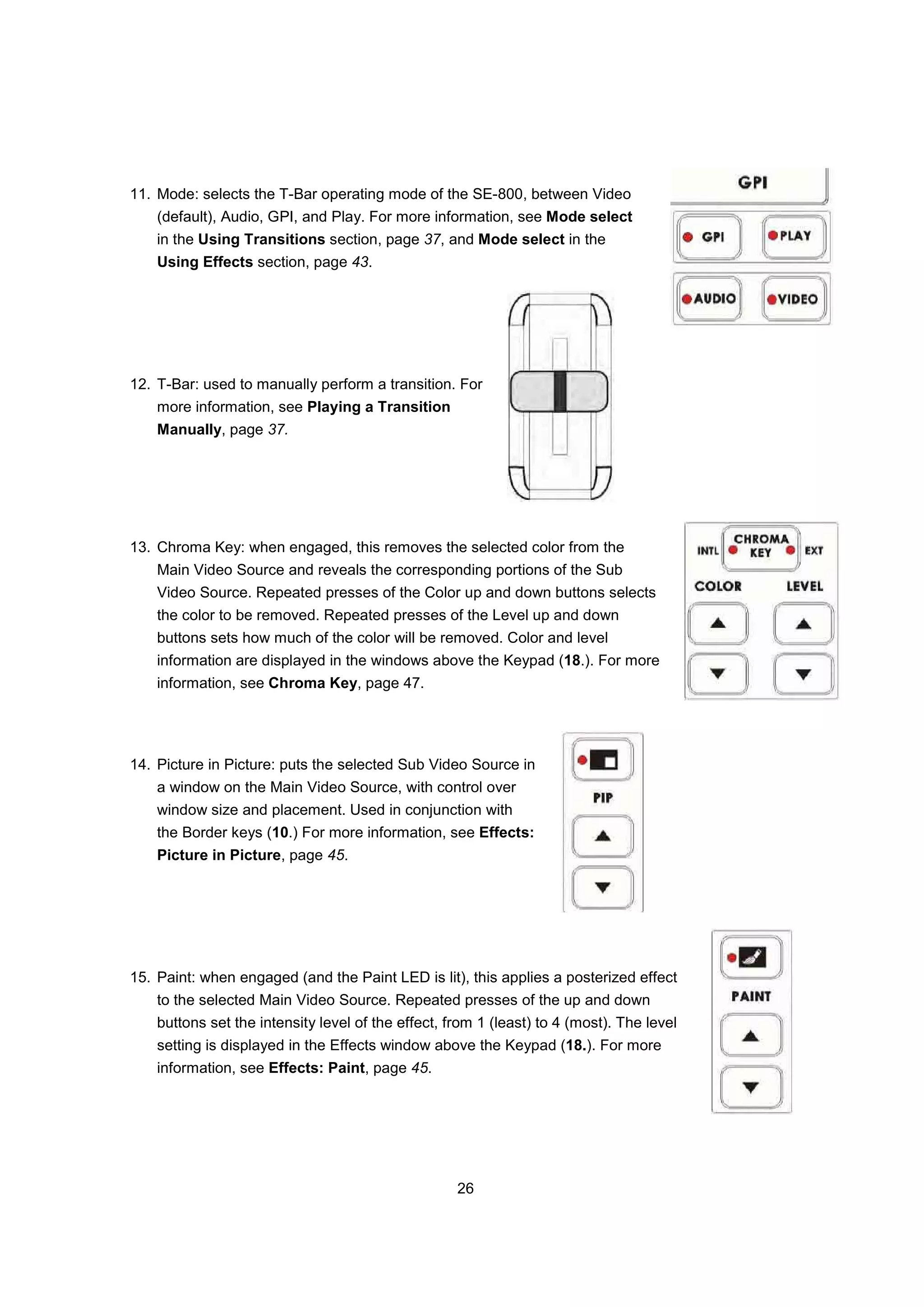 11. Mode: selects the T-Bar operating mode of the SE-800, between Video
    (default), Audio, GPI, and Play. For more information, see Mode select
    in the Using Transitions section, page 37, and Mode select in the
    Using Effects section, page 43.




12. T-Bar: used to manually perform a transition. For
    more information, see Playing a Transition
    Manually, page 37.




13. Chroma Key: when engaged, this removes the selected color from the
    Main Video Source and reveals the corresponding portions of the Sub
    Video Source. Repeated presses of the Color up and down buttons selects
    the color to be removed. Repeated presses of the Level up and down
    buttons sets how much of the color will be removed. Color and level
    information are displayed in the windows above the Keypad (18.). For more
    information, see Chroma Key, page 47.




14. Picture in Picture: puts the selected Sub Video Source in
    a window on the Main Video Source, with control over
    window size and placement. Used in conjunction with
    the Border keys (10.) For more information, see Effects:
    Picture in Picture, page 45.




15. Paint: when engaged (and the Paint LED is lit), this applies a posterized effect
    to the selected Main Video Source. Repeated presses of the up and down
    buttons set the intensity level of the effect, from 1 (least) to 4 (most). The level
    setting is displayed in the Effects window above the Keypad (18.). For more
    information, see Effects: Paint, page 45.




                                                    26
 