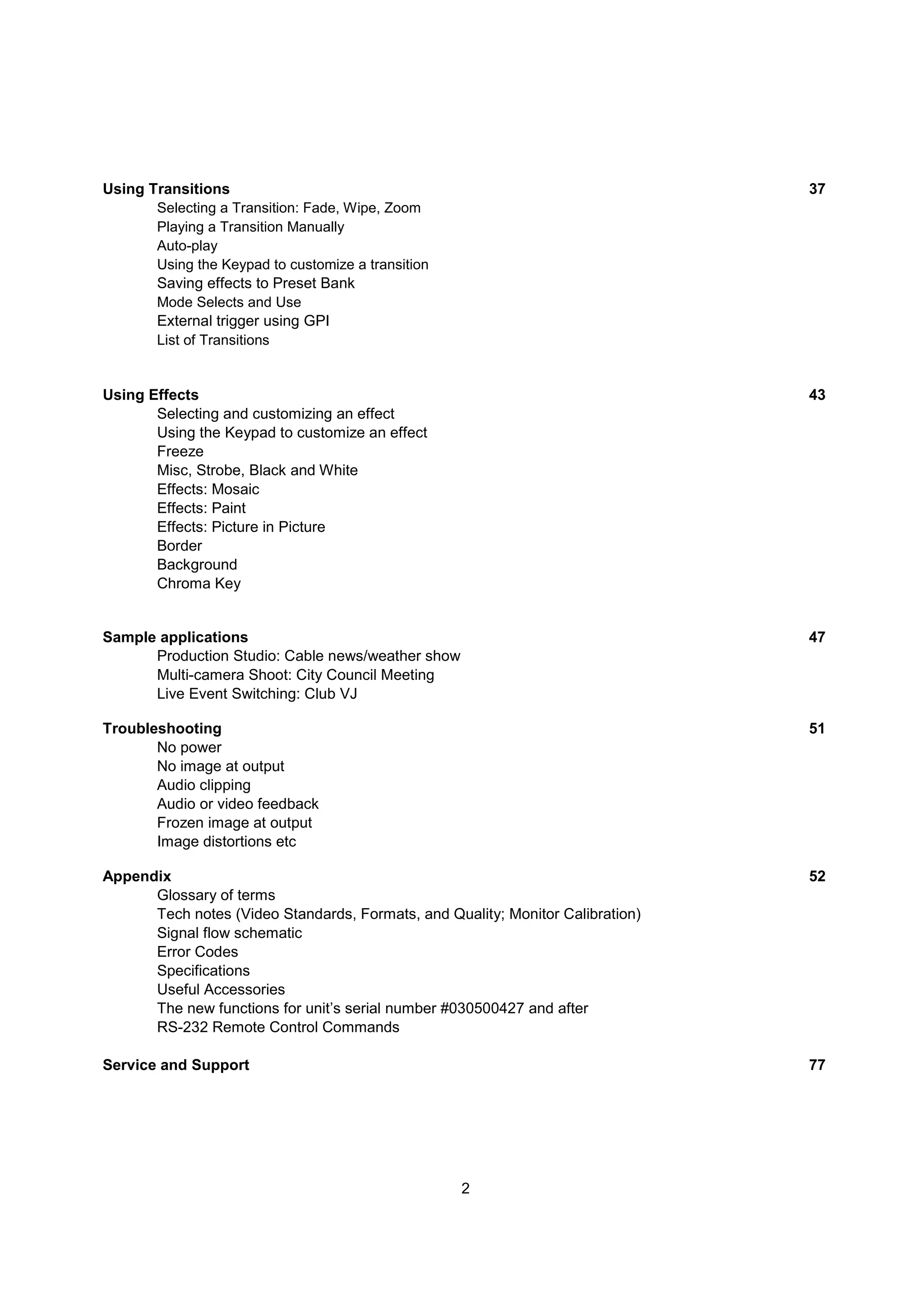 Using Transitions                                                               37
       Selecting a Transition: Fade, Wipe, Zoom
       Playing a Transition Manually
       Auto-play
       Using the Keypad to customize a transition
       Saving effects to Preset Bank
       Mode Selects and Use
       External trigger using GPI
       List of Transitions


Using Effects                                                                   43
       Selecting and customizing an effect
       Using the Keypad to customize an effect
       Freeze
       Misc, Strobe, Black and White
       Effects: Mosaic
       Effects: Paint
       Effects: Picture in Picture
       Border
       Background
       Chroma Key


Sample applications                                                             47
      Production Studio: Cable news/weather show
      Multi-camera Shoot: City Council Meeting
      Live Event Switching: Club VJ

Troubleshooting                                                                 51
       No power
       No image at output
       Audio clipping
       Audio or video feedback
       Frozen image at output
       Image distortions etc

Appendix                                                                        52
      Glossary of terms
      Tech notes (Video Standards, Formats, and Quality; Monitor Calibration)
      Signal flow schematic
      Error Codes
      Specifications
      Useful Accessories
      The new functions for unit’s serial number #030500427 and after
      RS-232 Remote Control Commands

Service and Support                                                             77




                                                    2
 