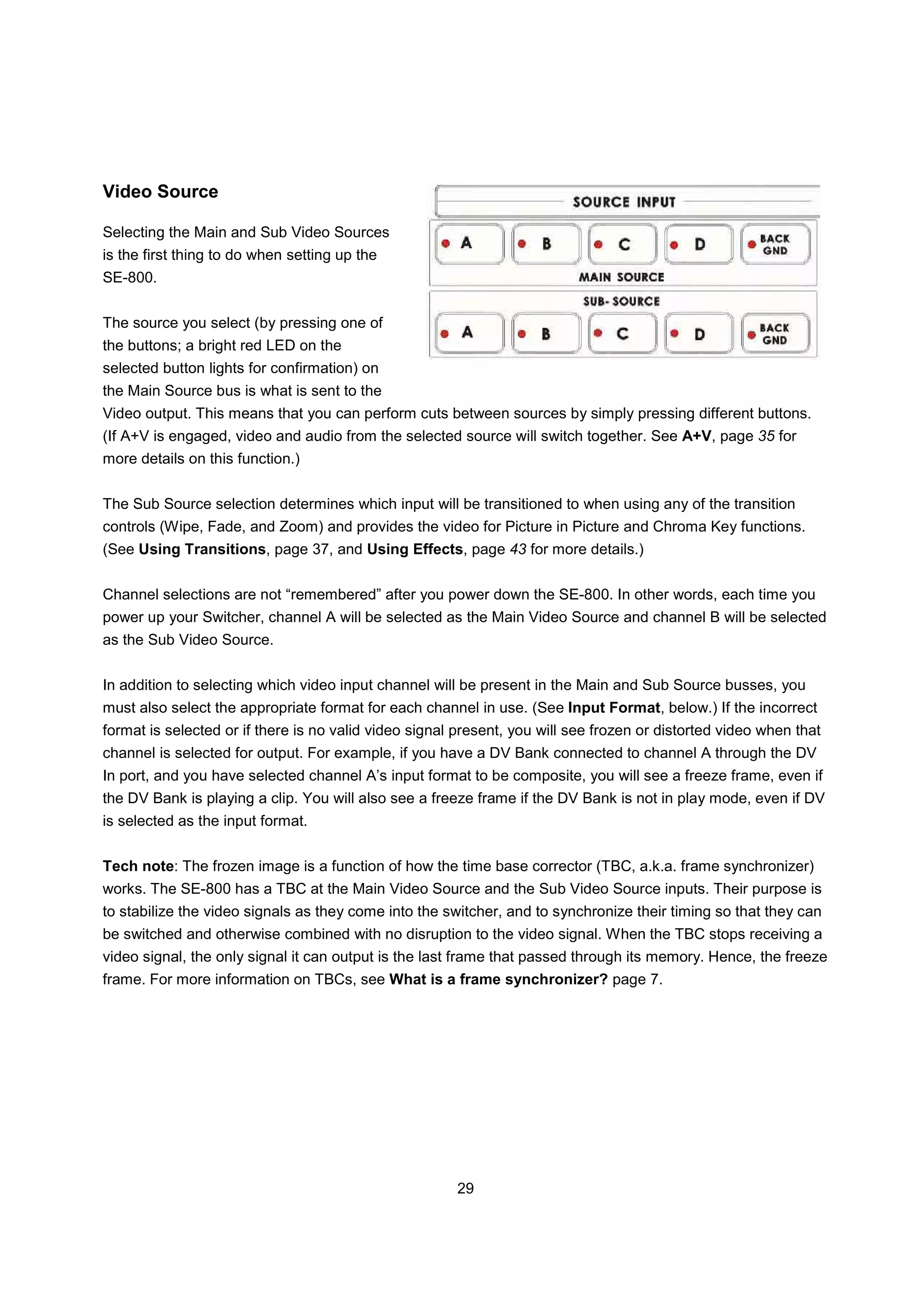 Video Source

Selecting the Main and Sub Video Sources
is the first thing to do when setting up the
SE-800.


The source you select (by pressing one of
the buttons; a bright red LED on the
selected button lights for confirmation) on
the Main Source bus is what is sent to the
Video output. This means that you can perform cuts between sources by simply pressing different buttons.
(If A+V is engaged, video and audio from the selected source will switch together. See A+V, page 35 for
more details on this function.)


The Sub Source selection determines which input will be transitioned to when using any of the transition
controls (Wipe, Fade, and Zoom) and provides the video for Picture in Picture and Chroma Key functions.
(See Using Transitions, page 37, and Using Effects, page 43 for more details.)


Channel selections are not “remembered” after you power down the SE-800. In other words, each time you
power up your Switcher, channel A will be selected as the Main Video Source and channel B will be selected
as the Sub Video Source.


In addition to selecting which video input channel will be present in the Main and Sub Source busses, you
must also select the appropriate format for each channel in use. (See Input Format, below.) If the incorrect
format is selected or if there is no valid video signal present, you will see frozen or distorted video when that
channel is selected for output. For example, if you have a DV Bank connected to channel A through the DV
In port, and you have selected channel A’s input format to be composite, you will see a freeze frame, even if
the DV Bank is playing a clip. You will also see a freeze frame if the DV Bank is not in play mode, even if DV
is selected as the input format.


Tech note: The frozen image is a function of how the time base corrector (TBC, a.k.a. frame synchronizer)
works. The SE-800 has a TBC at the Main Video Source and the Sub Video Source inputs. Their purpose is
to stabilize the video signals as they come into the switcher, and to synchronize their timing so that they can
be switched and otherwise combined with no disruption to the video signal. When the TBC stops receiving a
video signal, the only signal it can output is the last frame that passed through its memory. Hence, the freeze
frame. For more information on TBCs, see What is a frame synchronizer? page 7.




                                                       29
 