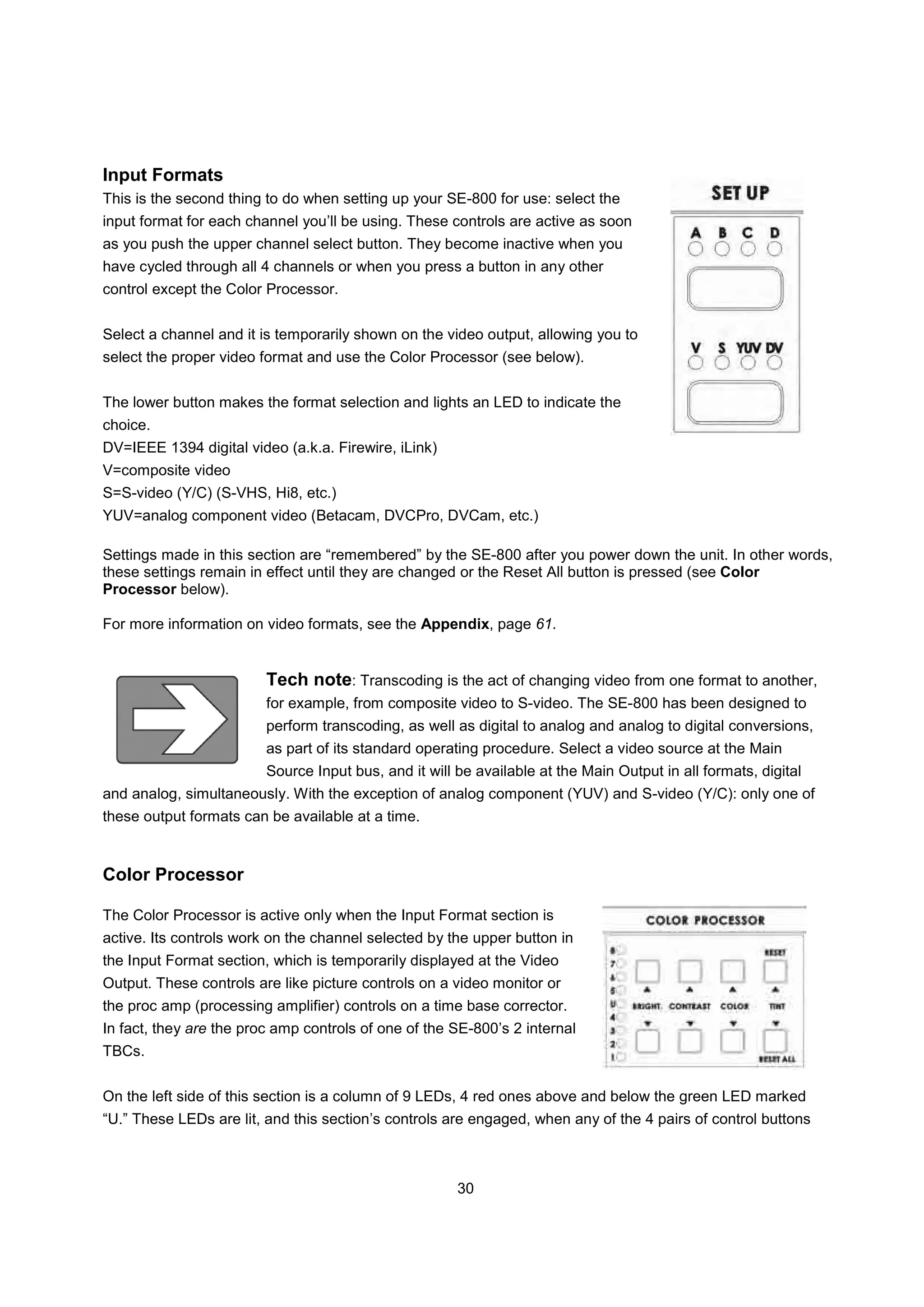 Input Formats
This is the second thing to do when setting up your SE-800 for use: select the
input format for each channel you’ll be using. These controls are active as soon
as you push the upper channel select button. They become inactive when you
have cycled through all 4 channels or when you press a button in any other
control except the Color Processor.


Select a channel and it is temporarily shown on the video output, allowing you to
select the proper video format and use the Color Processor (see below).


The lower button makes the format selection and lights an LED to indicate the
choice.
DV=IEEE 1394 digital video (a.k.a. Firewire, iLink)
V=composite video
S=S-video (Y/C) (S-VHS, Hi8, etc.)
YUV=analog component video (Betacam, DVCPro, DVCam, etc.)

Settings made in this section are “remembered” by the SE-800 after you power down the unit. In other words,
these settings remain in effect until they are changed or the Reset All button is pressed (see Color
Processor below).

For more information on video formats, see the Appendix, page 61.


                         Tech note: Transcoding is the act of changing video from one format to another,
                         for example, from composite video to S-video. The SE-800 has been designed to
                         perform transcoding, as well as digital to analog and analog to digital conversions,
                         as part of its standard operating procedure. Select a video source at the Main
                         Source Input bus, and it will be available at the Main Output in all formats, digital
and analog, simultaneously. With the exception of analog component (YUV) and S-video (Y/C): only one of
these output formats can be available at a time.


Color Processor

The Color Processor is active only when the Input Format section is
active. Its controls work on the channel selected by the upper button in
the Input Format section, which is temporarily displayed at the Video
Output. These controls are like picture controls on a video monitor or
the proc amp (processing amplifier) controls on a time base corrector.
In fact, they are the proc amp controls of one of the SE-800’s 2 internal
TBCs.


On the left side of this section is a column of 9 LEDs, 4 red ones above and below the green LED marked
“U.” These LEDs are lit, and this section’s controls are engaged, when any of the 4 pairs of control buttons



                                                       30
 