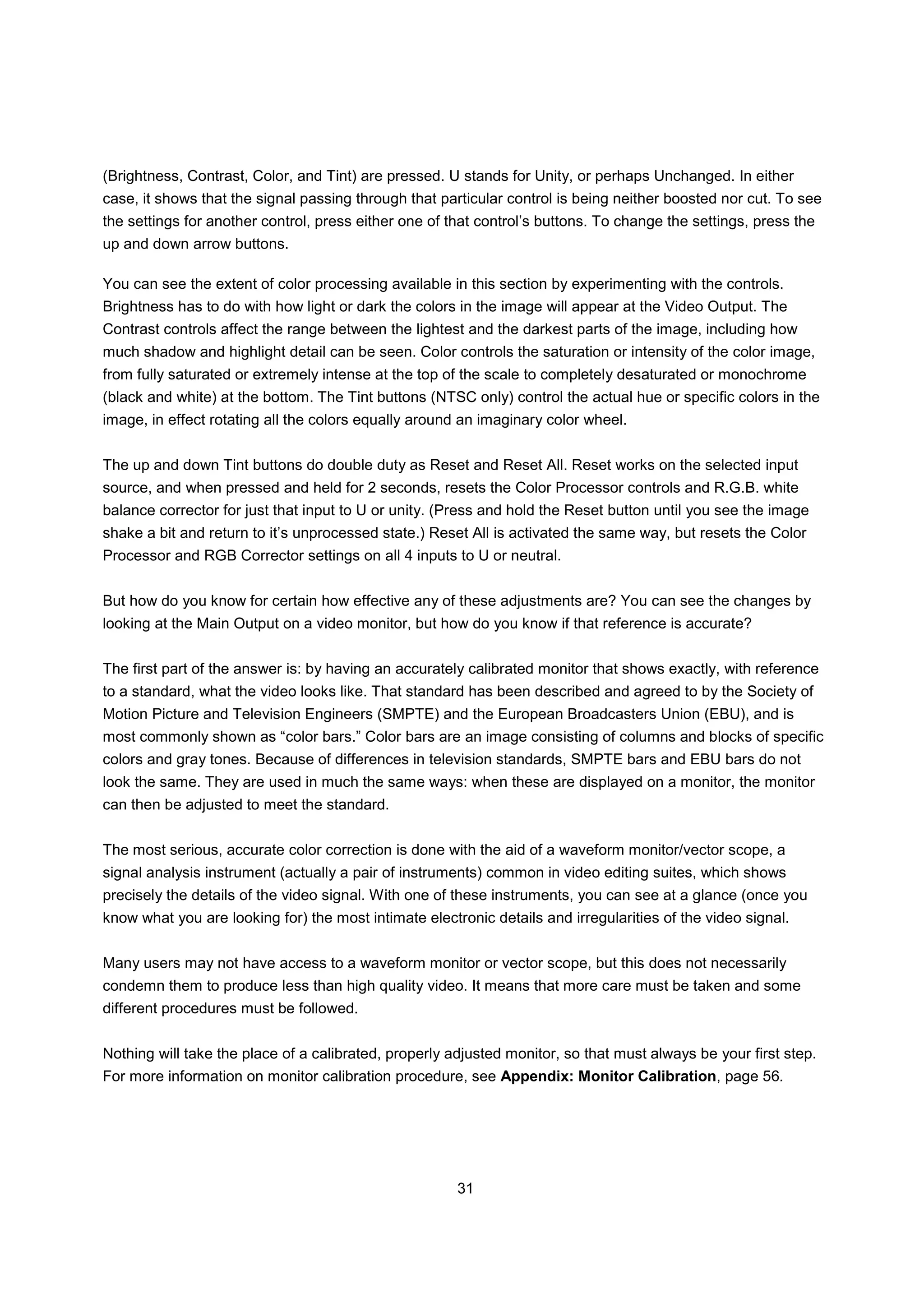 (Brightness, Contrast, Color, and Tint) are pressed. U stands for Unity, or perhaps Unchanged. In either
case, it shows that the signal passing through that particular control is being neither boosted nor cut. To see
the settings for another control, press either one of that control’s buttons. To change the settings, press the
up and down arrow buttons.

You can see the extent of color processing available in this section by experimenting with the controls.
Brightness has to do with how light or dark the colors in the image will appear at the Video Output. The
Contrast controls affect the range between the lightest and the darkest parts of the image, including how
much shadow and highlight detail can be seen. Color controls the saturation or intensity of the color image,
from fully saturated or extremely intense at the top of the scale to completely desaturated or monochrome
(black and white) at the bottom. The Tint buttons (NTSC only) control the actual hue or specific colors in the
image, in effect rotating all the colors equally around an imaginary color wheel.


The up and down Tint buttons do double duty as Reset and Reset All. Reset works on the selected input
source, and when pressed and held for 2 seconds, resets the Color Processor controls and R.G.B. white
balance corrector for just that input to U or unity. (Press and hold the Reset button until you see the image
shake a bit and return to it’s unprocessed state.) Reset All is activated the same way, but resets the Color
Processor and RGB Corrector settings on all 4 inputs to U or neutral.


But how do you know for certain how effective any of these adjustments are? You can see the changes by
looking at the Main Output on a video monitor, but how do you know if that reference is accurate?


The first part of the answer is: by having an accurately calibrated monitor that shows exactly, with reference
to a standard, what the video looks like. That standard has been described and agreed to by the Society of
Motion Picture and Television Engineers (SMPTE) and the European Broadcasters Union (EBU), and is
most commonly shown as “color bars.” Color bars are an image consisting of columns and blocks of specific
colors and gray tones. Because of differences in television standards, SMPTE bars and EBU bars do not
look the same. They are used in much the same ways: when these are displayed on a monitor, the monitor
can then be adjusted to meet the standard.


The most serious, accurate color correction is done with the aid of a waveform monitor/vector scope, a
signal analysis instrument (actually a pair of instruments) common in video editing suites, which shows
precisely the details of the video signal. With one of these instruments, you can see at a glance (once you
know what you are looking for) the most intimate electronic details and irregularities of the video signal.


Many users may not have access to a waveform monitor or vector scope, but this does not necessarily
condemn them to produce less than high quality video. It means that more care must be taken and some
different procedures must be followed.


Nothing will take the place of a calibrated, properly adjusted monitor, so that must always be your first step.
For more information on monitor calibration procedure, see Appendix: Monitor Calibration, page 56.




                                                       31
 