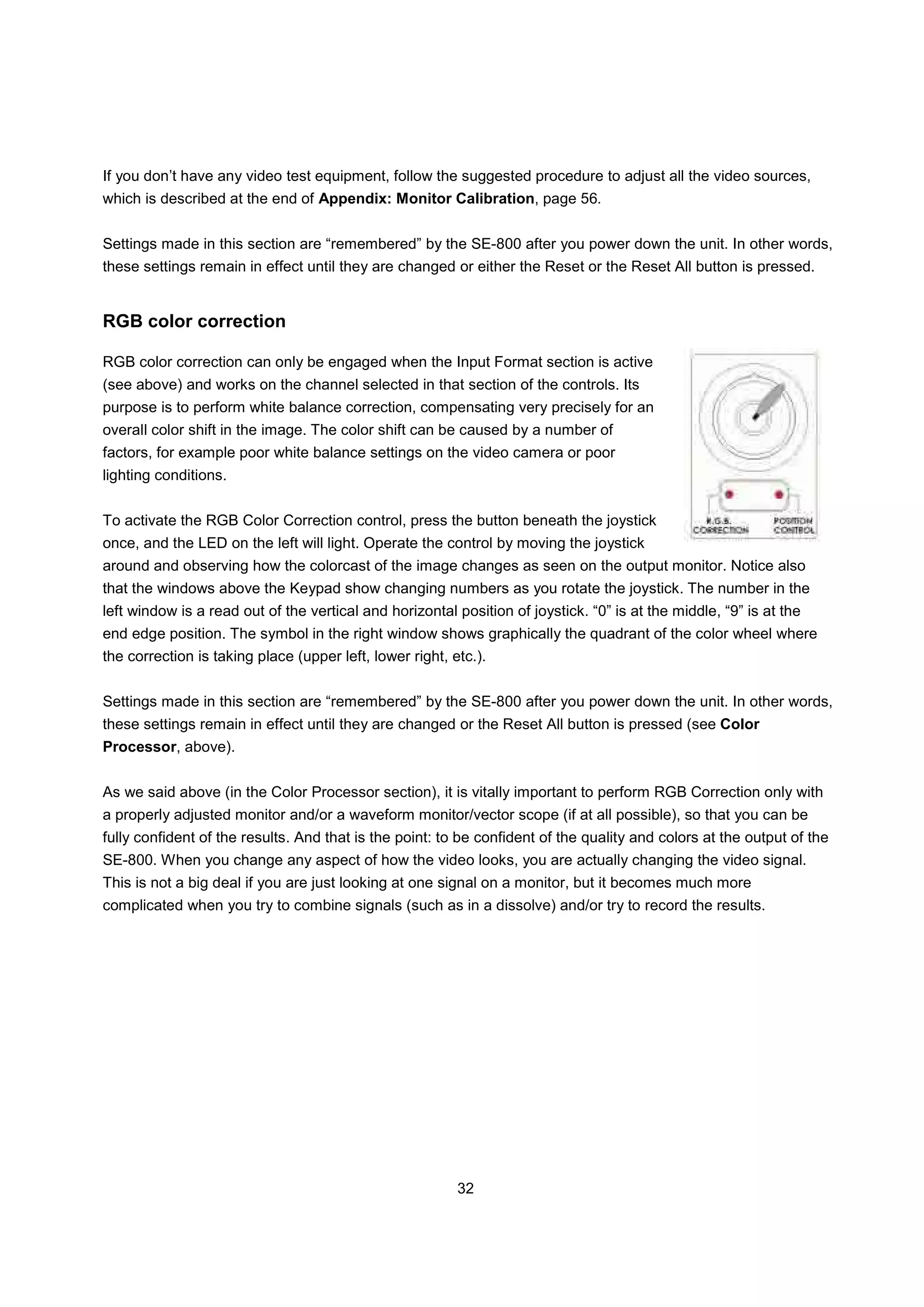 If you don’t have any video test equipment, follow the suggested procedure to adjust all the video sources,
which is described at the end of Appendix: Monitor Calibration, page 56.


Settings made in this section are “remembered” by the SE-800 after you power down the unit. In other words,
these settings remain in effect until they are changed or either the Reset or the Reset All button is pressed.


RGB color correction

RGB color correction can only be engaged when the Input Format section is active
(see above) and works on the channel selected in that section of the controls. Its
purpose is to perform white balance correction, compensating very precisely for an
overall color shift in the image. The color shift can be caused by a number of
factors, for example poor white balance settings on the video camera or poor
lighting conditions.


To activate the RGB Color Correction control, press the button beneath the joystick
once, and the LED on the left will light. Operate the control by moving the joystick
around and observing how the colorcast of the image changes as seen on the output monitor. Notice also
that the windows above the Keypad show changing numbers as you rotate the joystick. The number in the
left window is a read out of the vertical and horizontal position of joystick. “0” is at the middle, “9” is at the
end edge position. The symbol in the right window shows graphically the quadrant of the color wheel where
the correction is taking place (upper left, lower right, etc.).


Settings made in this section are “remembered” by the SE-800 after you power down the unit. In other words,
these settings remain in effect until they are changed or the Reset All button is pressed (see Color
Processor, above).


As we said above (in the Color Processor section), it is vitally important to perform RGB Correction only with
a properly adjusted monitor and/or a waveform monitor/vector scope (if at all possible), so that you can be
fully confident of the results. And that is the point: to be confident of the quality and colors at the output of the
SE-800. When you change any aspect of how the video looks, you are actually changing the video signal.
This is not a big deal if you are just looking at one signal on a monitor, but it becomes much more
complicated when you try to combine signals (such as in a dissolve) and/or try to record the results.




                                                          32
 