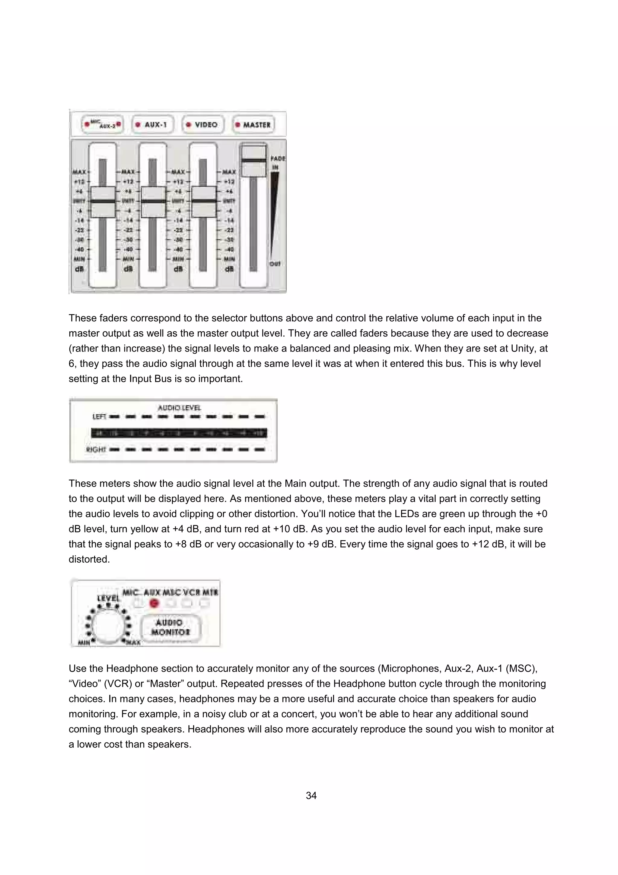 These faders correspond to the selector buttons above and control the relative volume of each input in the
master output as well as the master output level. They are called faders because they are used to decrease
(rather than increase) the signal levels to make a balanced and pleasing mix. When they are set at Unity, at
6, they pass the audio signal through at the same level it was at when it entered this bus. This is why level
setting at the Input Bus is so important.




These meters show the audio signal level at the Main output. The strength of any audio signal that is routed
to the output will be displayed here. As mentioned above, these meters play a vital part in correctly setting
the audio levels to avoid clipping or other distortion. You’ll notice that the LEDs are green up through the +0
dB level, turn yellow at +4 dB, and turn red at +10 dB. As you set the audio level for each input, make sure
that the signal peaks to +8 dB or very occasionally to +9 dB. Every time the signal goes to +12 dB, it will be
distorted.




Use the Headphone section to accurately monitor any of the sources (Microphones, Aux-2, Aux-1 (MSC),
“Video” (VCR) or “Master” output. Repeated presses of the Headphone button cycle through the monitoring
choices. In many cases, headphones may be a more useful and accurate choice than speakers for audio
monitoring. For example, in a noisy club or at a concert, you won’t be able to hear any additional sound
coming through speakers. Headphones will also more accurately reproduce the sound you wish to monitor at
a lower cost than speakers.




                                                      34
 