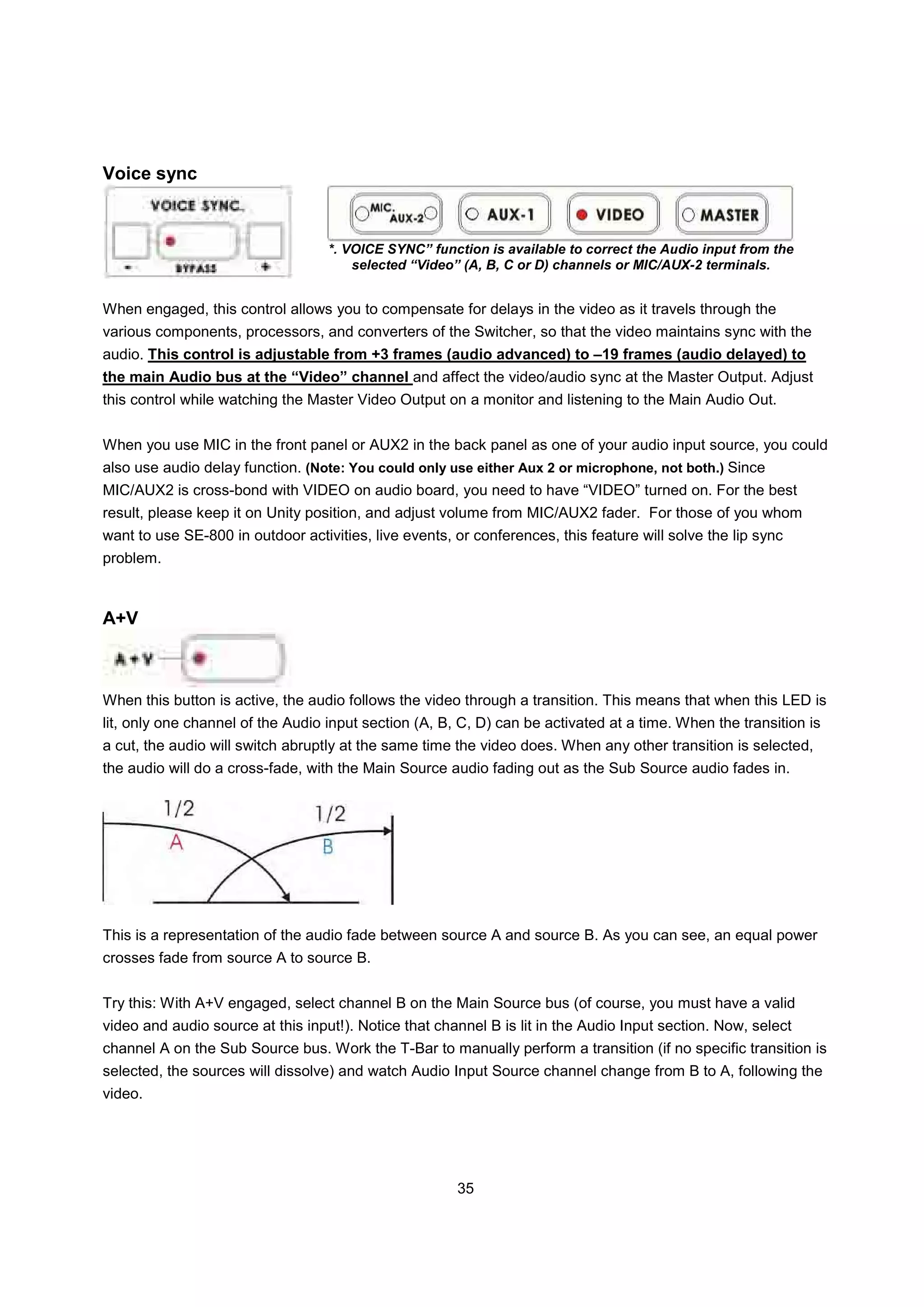 Voice sync



                                   *. VOICE SYNC” function is available to correct the Audio input from the
                                       selected “Video” (A, B, C or D) channels or MIC/AUX-2 terminals.


When engaged, this control allows you to compensate for delays in the video as it travels through the
various components, processors, and converters of the Switcher, so that the video maintains sync with the
audio. This control is adjustable from +3 frames (audio advanced) to –19 frames (audio delayed) to
the main Audio bus at the “Video” channel and affect the video/audio sync at the Master Output. Adjust
this control while watching the Master Video Output on a monitor and listening to the Main Audio Out.


When you use MIC in the front panel or AUX2 in the back panel as one of your audio input source, you could
also use audio delay function. (Note: You could only use either Aux 2 or microphone, not both.) Since
MIC/AUX2 is cross-bond with VIDEO on audio board, you need to have “VIDEO” turned on. For the best
result, please keep it on Unity position, and adjust volume from MIC/AUX2 fader. For those of you whom
want to use SE-800 in outdoor activities, live events, or conferences, this feature will solve the lip sync
problem.



A+V



When this button is active, the audio follows the video through a transition. This means that when this LED is
lit, only one channel of the Audio input section (A, B, C, D) can be activated at a time. When the transition is
a cut, the audio will switch abruptly at the same time the video does. When any other transition is selected,
the audio will do a cross-fade, with the Main Source audio fading out as the Sub Source audio fades in.




This is a representation of the audio fade between source A and source B. As you can see, an equal power
crosses fade from source A to source B.


Try this: With A+V engaged, select channel B on the Main Source bus (of course, you must have a valid
video and audio source at this input!). Notice that channel B is lit in the Audio Input section. Now, select
channel A on the Sub Source bus. Work the T-Bar to manually perform a transition (if no specific transition is
selected, the sources will dissolve) and watch Audio Input Source channel change from B to A, following the
video.




                                                       35
 