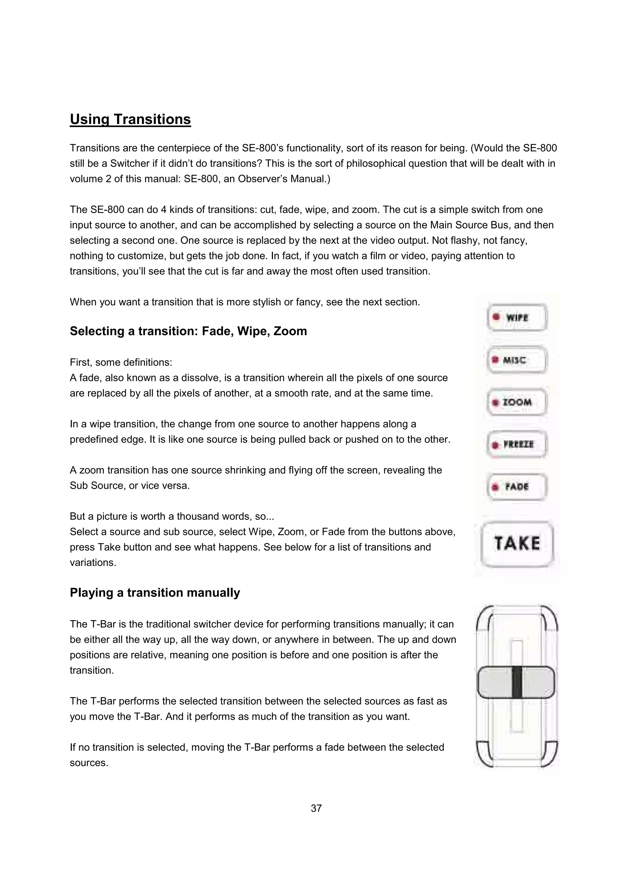 Using Transitions
Transitions are the centerpiece of the SE-800’s functionality, sort of its reason for being. (Would the SE-800
still be a Switcher if it didn’t do transitions? This is the sort of philosophical question that will be dealt with in
volume 2 of this manual: SE-800, an Observer’s Manual.)


The SE-800 can do 4 kinds of transitions: cut, fade, wipe, and zoom. The cut is a simple switch from one
input source to another, and can be accomplished by selecting a source on the Main Source Bus, and then
selecting a second one. One source is replaced by the next at the video output. Not flashy, not fancy,
nothing to customize, but gets the job done. In fact, if you watch a film or video, paying attention to
transitions, you’ll see that the cut is far and away the most often used transition.


When you want a transition that is more stylish or fancy, see the next section.

Selecting a transition: Fade, Wipe, Zoom

First, some definitions:
A fade, also known as a dissolve, is a transition wherein all the pixels of one source
are replaced by all the pixels of another, at a smooth rate, and at the same time.


In a wipe transition, the change from one source to another happens along a
predefined edge. It is like one source is being pulled back or pushed on to the other.


A zoom transition has one source shrinking and flying off the screen, revealing the
Sub Source, or vice versa.


But a picture is worth a thousand words, so...
Select a source and sub source, select Wipe, Zoom, or Fade from the buttons above,
press Take button and see what happens. See below for a list of transitions and
variations.


Playing a transition manually

The T-Bar is the traditional switcher device for performing transitions manually; it can
be either all the way up, all the way down, or anywhere in between. The up and down
positions are relative, meaning one position is before and one position is after the
transition.


The T-Bar performs the selected transition between the selected sources as fast as
you move the T-Bar. And it performs as much of the transition as you want.


If no transition is selected, moving the T-Bar performs a fade between the selected
sources.



                                                          37
 