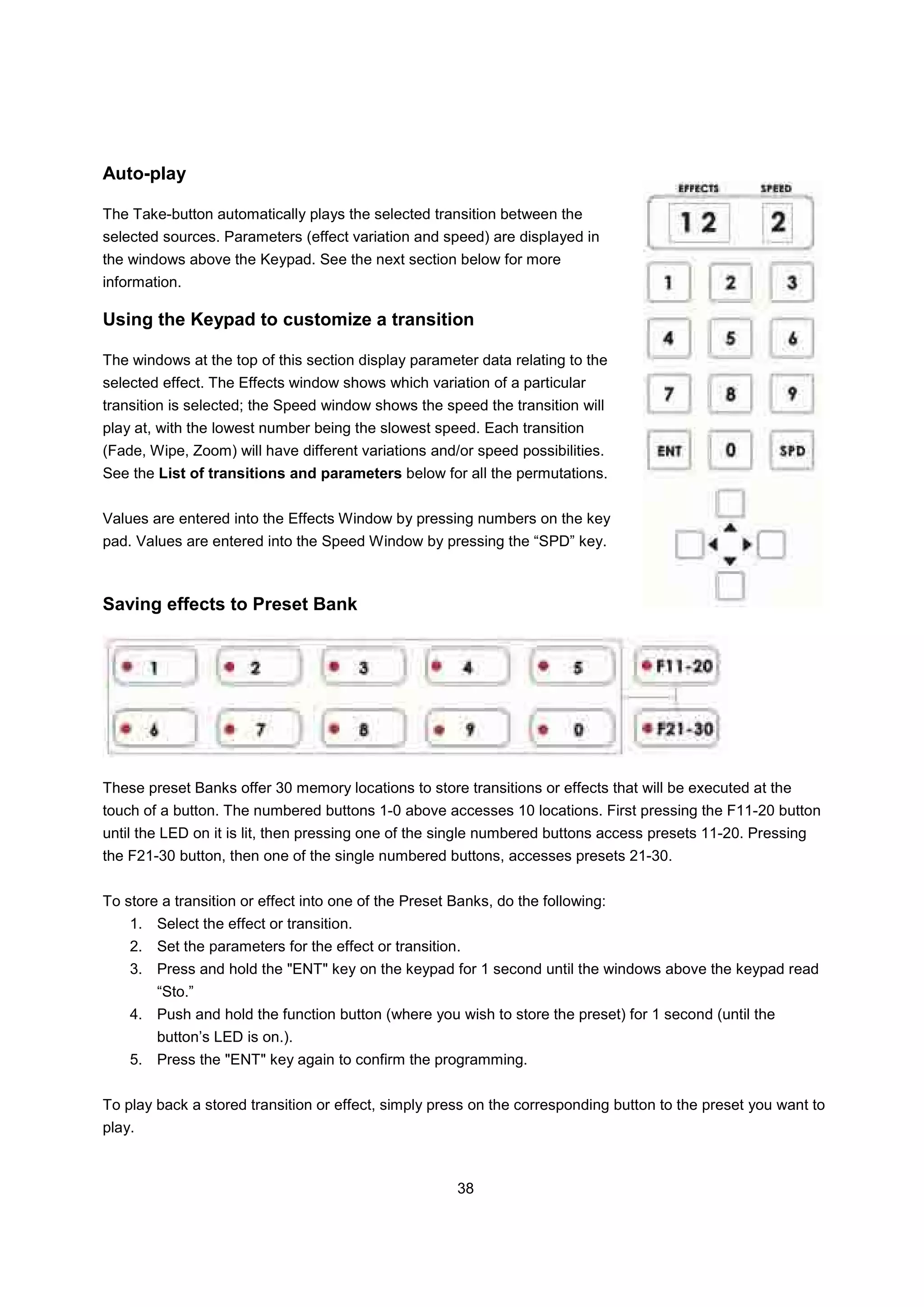 Auto-play

The Take-button automatically plays the selected transition between the
selected sources. Parameters (effect variation and speed) are displayed in
the windows above the Keypad. See the next section below for more
information.

Using the Keypad to customize a transition

The windows at the top of this section display parameter data relating to the
selected effect. The Effects window shows which variation of a particular
transition is selected; the Speed window shows the speed the transition will
play at, with the lowest number being the slowest speed. Each transition
(Fade, Wipe, Zoom) will have different variations and/or speed possibilities.
See the List of transitions and parameters below for all the permutations.


Values are entered into the Effects Window by pressing numbers on the key
pad. Values are entered into the Speed Window by pressing the “SPD” key.



Saving effects to Preset Bank




These preset Banks offer 30 memory locations to store transitions or effects that will be executed at the
touch of a button. The numbered buttons 1-0 above accesses 10 locations. First pressing the F11-20 button
until the LED on it is lit, then pressing one of the single numbered buttons access presets 11-20. Pressing
the F21-30 button, then one of the single numbered buttons, accesses presets 21-30.


To store a transition or effect into one of the Preset Banks, do the following:
    1. Select the effect or transition.
    2. Set the parameters for the effect or transition.
    3. Press and hold the "ENT" key on the keypad for 1 second until the windows above the keypad read
        “Sto.”
    4. Push and hold the function button (where you wish to store the preset) for 1 second (until the
        button’s LED is on.).
    5. Press the "ENT" key again to confirm the programming.


To play back a stored transition or effect, simply press on the corresponding button to the preset you want to
play.



                                                       38
 