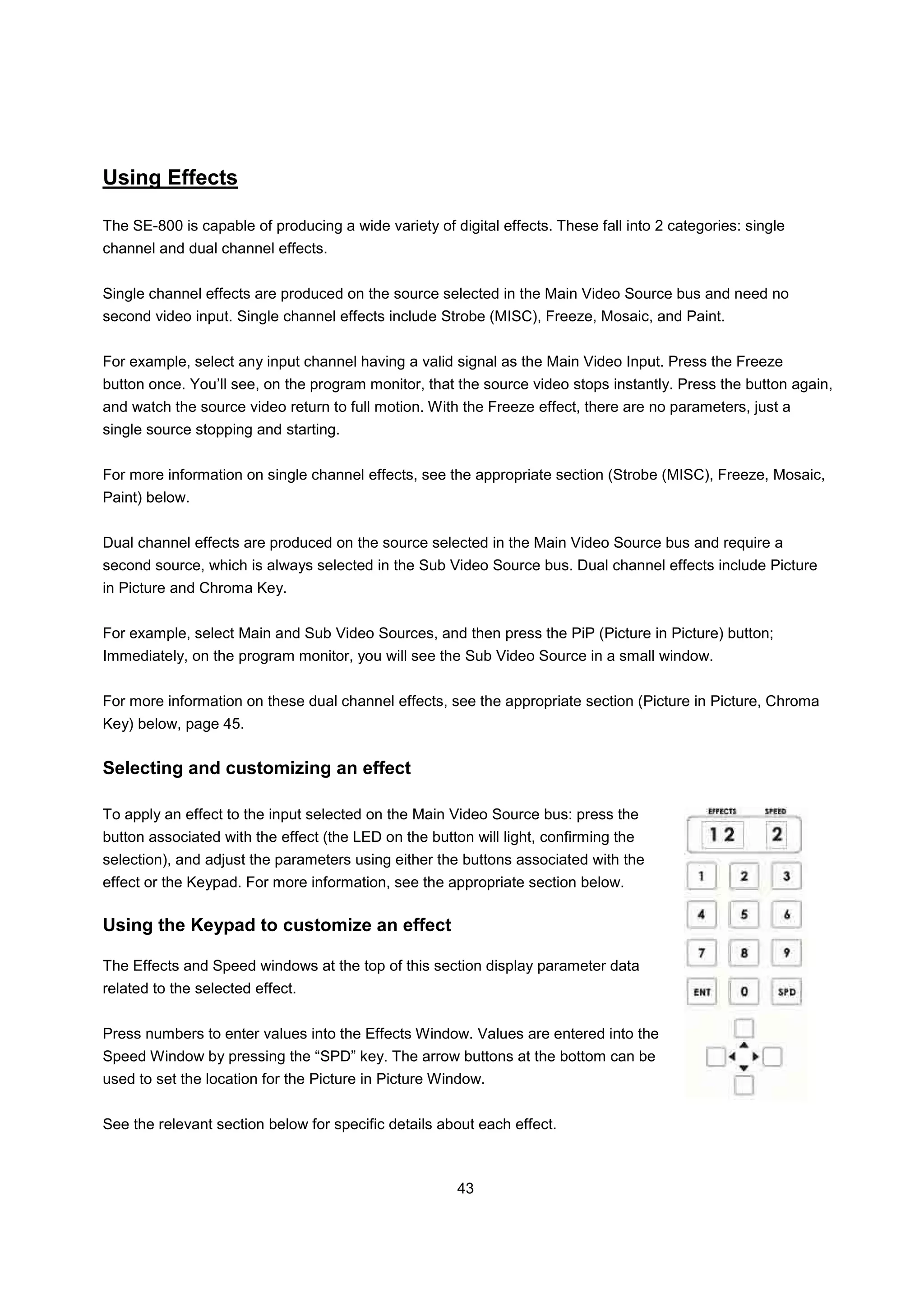 Using Effects

The SE-800 is capable of producing a wide variety of digital effects. These fall into 2 categories: single
channel and dual channel effects.


Single channel effects are produced on the source selected in the Main Video Source bus and need no
second video input. Single channel effects include Strobe (MISC), Freeze, Mosaic, and Paint.


For example, select any input channel having a valid signal as the Main Video Input. Press the Freeze
button once. You’ll see, on the program monitor, that the source video stops instantly. Press the button again,
and watch the source video return to full motion. With the Freeze effect, there are no parameters, just a
single source stopping and starting.


For more information on single channel effects, see the appropriate section (Strobe (MISC), Freeze, Mosaic,
Paint) below.


Dual channel effects are produced on the source selected in the Main Video Source bus and require a
second source, which is always selected in the Sub Video Source bus. Dual channel effects include Picture
in Picture and Chroma Key.


For example, select Main and Sub Video Sources, and then press the PiP (Picture in Picture) button;
Immediately, on the program monitor, you will see the Sub Video Source in a small window.


For more information on these dual channel effects, see the appropriate section (Picture in Picture, Chroma
Key) below, page 45.


Selecting and customizing an effect

To apply an effect to the input selected on the Main Video Source bus: press the
button associated with the effect (the LED on the button will light, confirming the
selection), and adjust the parameters using either the buttons associated with the
effect or the Keypad. For more information, see the appropriate section below.

Using the Keypad to customize an effect

The Effects and Speed windows at the top of this section display parameter data
related to the selected effect.


Press numbers to enter values into the Effects Window. Values are entered into the
Speed Window by pressing the “SPD” key. The arrow buttons at the bottom can be
used to set the location for the Picture in Picture Window.


See the relevant section below for specific details about each effect.



                                                       43
 