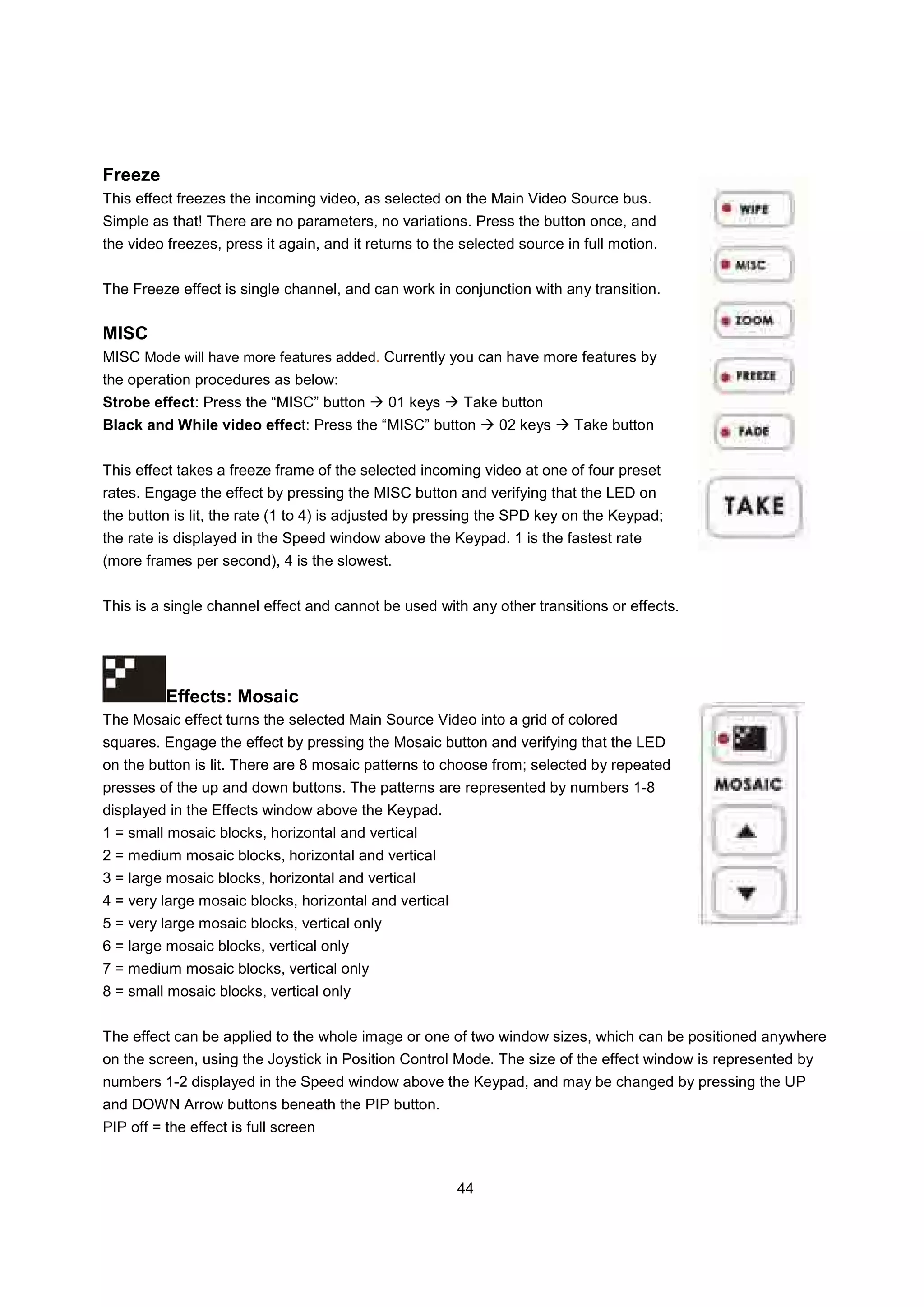 Freeze
This effect freezes the incoming video, as selected on the Main Video Source bus.
Simple as that! There are no parameters, no variations. Press the button once, and
the video freezes, press it again, and it returns to the selected source in full motion.


The Freeze effect is single channel, and can work in conjunction with any transition.


MISC
MISC Mode will have more features added. Currently you can have more features by
the operation procedures as below:
Strobe effect: Press the “MISC” button        01 keys    Take button
Black and While video effect: Press the “MISC” button         02 keys     Take button


This effect takes a freeze frame of the selected incoming video at one of four preset
rates. Engage the effect by pressing the MISC button and verifying that the LED on
the button is lit, the rate (1 to 4) is adjusted by pressing the SPD key on the Keypad;
the rate is displayed in the Speed window above the Keypad. 1 is the fastest rate
(more frames per second), 4 is the slowest.


This is a single channel effect and cannot be used with any other transitions or effects.




          Effects: Mosaic
The Mosaic effect turns the selected Main Source Video into a grid of colored
squares. Engage the effect by pressing the Mosaic button and verifying that the LED
on the button is lit. There are 8 mosaic patterns to choose from; selected by repeated
presses of the up and down buttons. The patterns are represented by numbers 1-8
displayed in the Effects window above the Keypad.
1 = small mosaic blocks, horizontal and vertical
2 = medium mosaic blocks, horizontal and vertical
3 = large mosaic blocks, horizontal and vertical
4 = very large mosaic blocks, horizontal and vertical
5 = very large mosaic blocks, vertical only
6 = large mosaic blocks, vertical only
7 = medium mosaic blocks, vertical only
8 = small mosaic blocks, vertical only


The effect can be applied to the whole image or one of two window sizes, which can be positioned anywhere
on the screen, using the Joystick in Position Control Mode. The size of the effect window is represented by
numbers 1-2 displayed in the Speed window above the Keypad, and may be changed by pressing the UP
and DOWN Arrow buttons beneath the PIP button.
PIP off = the effect is full screen



                                                        44
 