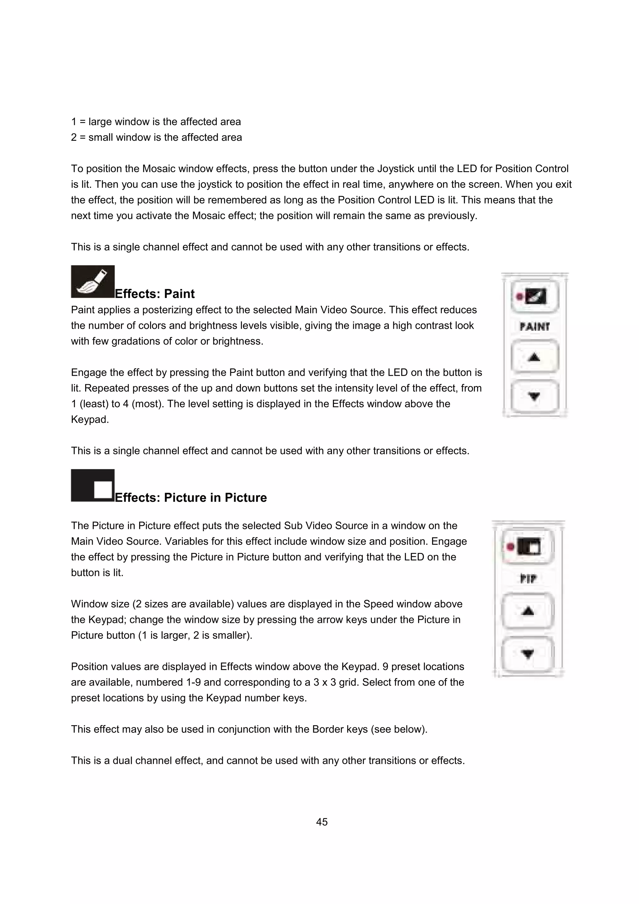 1 = large window is the affected area
2 = small window is the affected area


To position the Mosaic window effects, press the button under the Joystick until the LED for Position Control
is lit. Then you can use the joystick to position the effect in real time, anywhere on the screen. When you exit
the effect, the position will be remembered as long as the Position Control LED is lit. This means that the
next time you activate the Mosaic effect; the position will remain the same as previously.


This is a single channel effect and cannot be used with any other transitions or effects.



           Effects: Paint
Paint applies a posterizing effect to the selected Main Video Source. This effect reduces
the number of colors and brightness levels visible, giving the image a high contrast look
with few gradations of color or brightness.


Engage the effect by pressing the Paint button and verifying that the LED on the button is
lit. Repeated presses of the up and down buttons set the intensity level of the effect, from
1 (least) to 4 (most). The level setting is displayed in the Effects window above the
Keypad.


This is a single channel effect and cannot be used with any other transitions or effects.



           Effects: Picture in Picture

The Picture in Picture effect puts the selected Sub Video Source in a window on the
Main Video Source. Variables for this effect include window size and position. Engage
the effect by pressing the Picture in Picture button and verifying that the LED on the
button is lit.


Window size (2 sizes are available) values are displayed in the Speed window above
the Keypad; change the window size by pressing the arrow keys under the Picture in
Picture button (1 is larger, 2 is smaller).


Position values are displayed in Effects window above the Keypad. 9 preset locations
are available, numbered 1-9 and corresponding to a 3 x 3 grid. Select from one of the
preset locations by using the Keypad number keys.


This effect may also be used in conjunction with the Border keys (see below).


This is a dual channel effect, and cannot be used with any other transitions or effects.




                                                      45
 