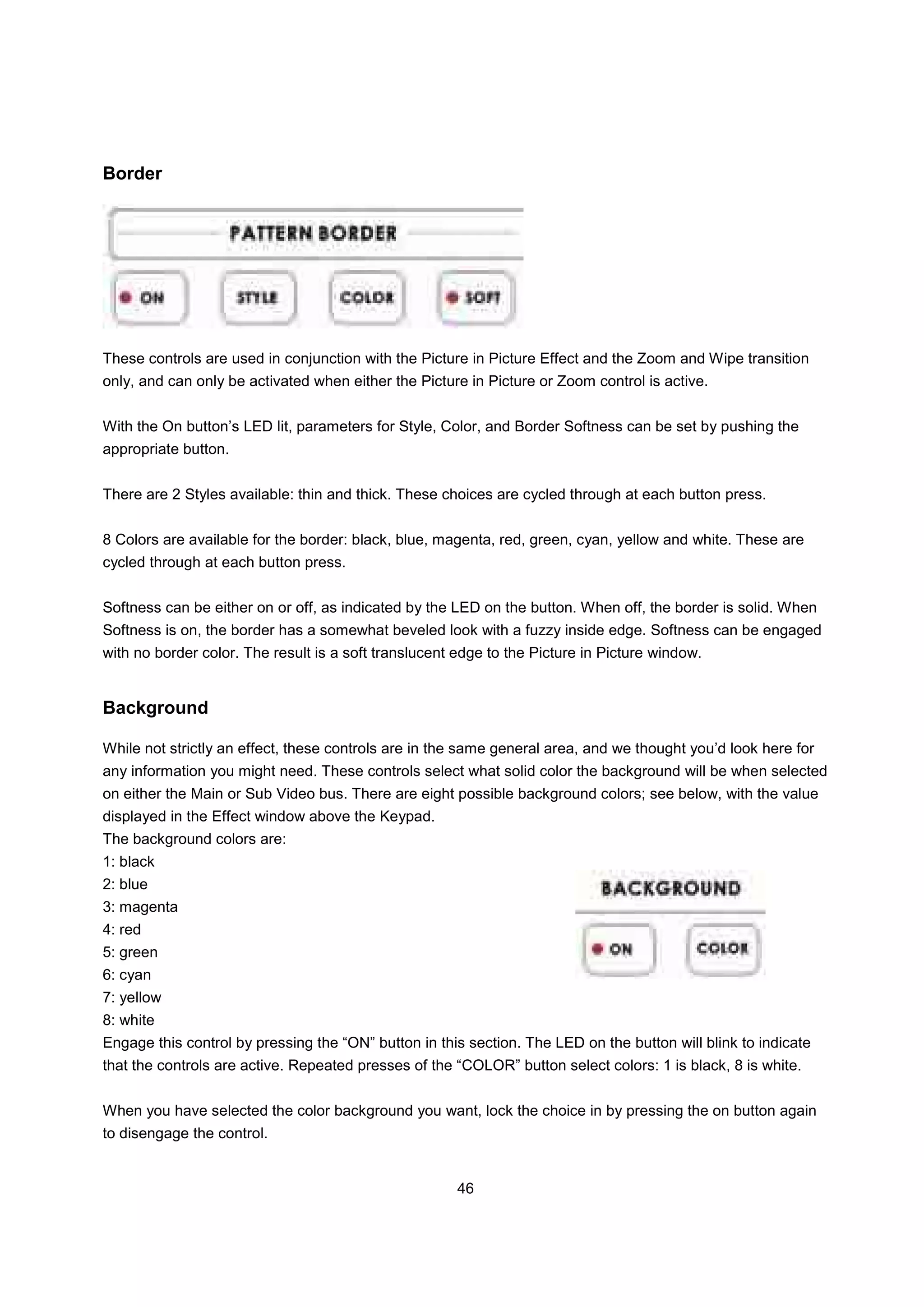 Border




These controls are used in conjunction with the Picture in Picture Effect and the Zoom and Wipe transition
only, and can only be activated when either the Picture in Picture or Zoom control is active.


With the On button’s LED lit, parameters for Style, Color, and Border Softness can be set by pushing the
appropriate button.


There are 2 Styles available: thin and thick. These choices are cycled through at each button press.


8 Colors are available for the border: black, blue, magenta, red, green, cyan, yellow and white. These are
cycled through at each button press.


Softness can be either on or off, as indicated by the LED on the button. When off, the border is solid. When
Softness is on, the border has a somewhat beveled look with a fuzzy inside edge. Softness can be engaged
with no border color. The result is a soft translucent edge to the Picture in Picture window.


Background

While not strictly an effect, these controls are in the same general area, and we thought you’d look here for
any information you might need. These controls select what solid color the background will be when selected
on either the Main or Sub Video bus. There are eight possible background colors; see below, with the value
displayed in the Effect window above the Keypad.
The background colors are:
1: black
2: blue
3: magenta
4: red
5: green
6: cyan
7: yellow
8: white
Engage this control by pressing the “ON” button in this section. The LED on the button will blink to indicate
that the controls are active. Repeated presses of the “COLOR” button select colors: 1 is black, 8 is white.


When you have selected the color background you want, lock the choice in by pressing the on button again
to disengage the control.


                                                       46
 