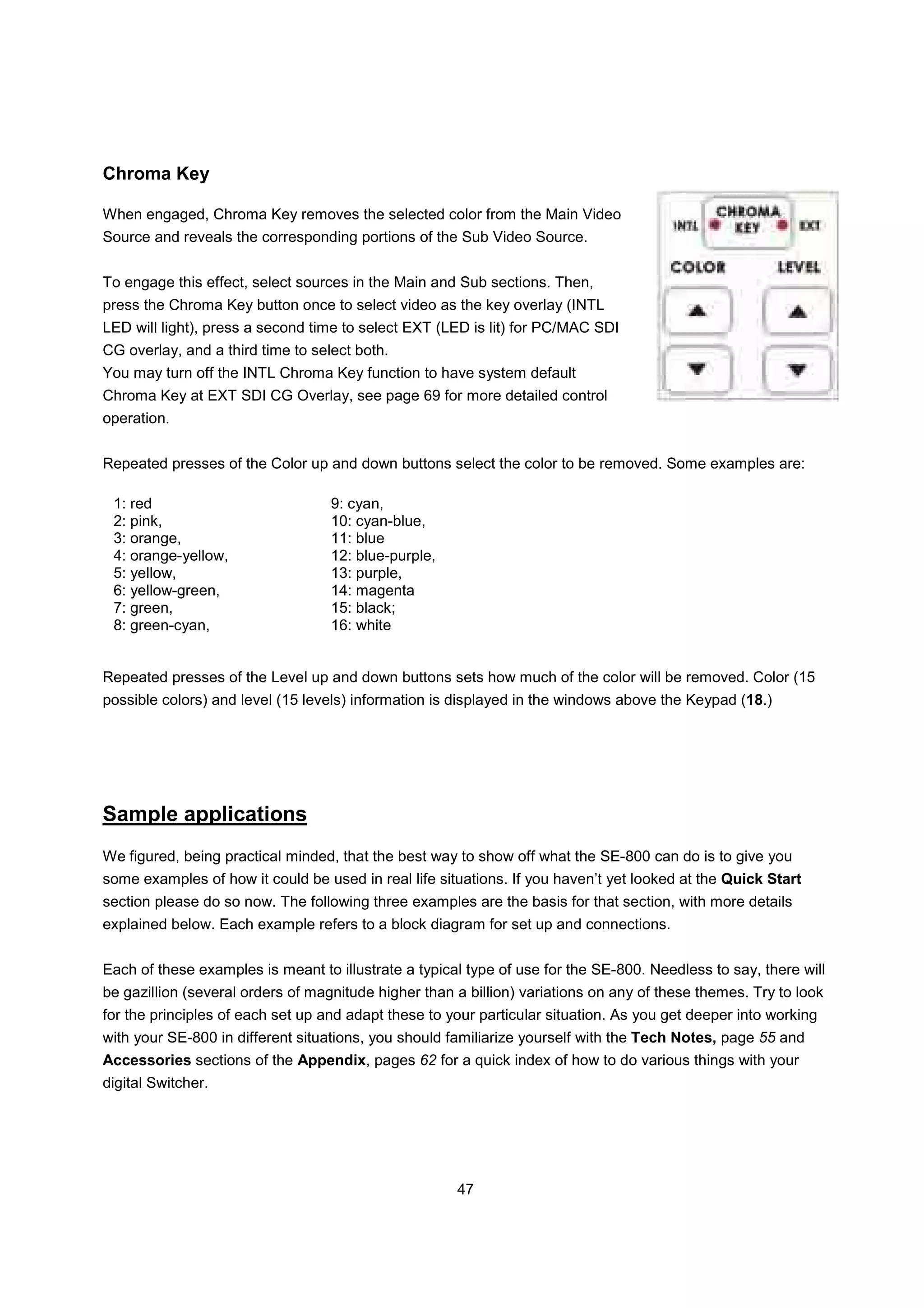 Chroma Key

When engaged, Chroma Key removes the selected color from the Main Video
Source and reveals the corresponding portions of the Sub Video Source.


To engage this effect, select sources in the Main and Sub sections. Then,
press the Chroma Key button once to select video as the key overlay (INTL
LED will light), press a second time to select EXT (LED is lit) for PC/MAC SDI
CG overlay, and a third time to select both.
You may turn off the INTL Chroma Key function to have system default
Chroma Key at EXT SDI CG Overlay, see page 69 for more detailed control
operation.


Repeated presses of the Color up and down buttons select the color to be removed. Some examples are:

 1: red                            9: cyan,
 2: pink,                          10: cyan-blue,
 3: orange,                        11: blue
 4: orange-yellow,                 12: blue-purple,
 5: yellow,                        13: purple,
 6: yellow-green,                  14: magenta
 7: green,                         15: black;
 8: green-cyan,                    16: white


Repeated presses of the Level up and down buttons sets how much of the color will be removed. Color (15
possible colors) and level (15 levels) information is displayed in the windows above the Keypad (18.)




Sample applications
We figured, being practical minded, that the best way to show off what the SE-800 can do is to give you
some examples of how it could be used in real life situations. If you haven’t yet looked at the Quick Start
section please do so now. The following three examples are the basis for that section, with more details
explained below. Each example refers to a block diagram for set up and connections.


Each of these examples is meant to illustrate a typical type of use for the SE-800. Needless to say, there will
be gazillion (several orders of magnitude higher than a billion) variations on any of these themes. Try to look
for the principles of each set up and adapt these to your particular situation. As you get deeper into working
with your SE-800 in different situations, you should familiarize yourself with the Tech Notes, page 55 and
Accessories sections of the Appendix, pages 62 for a quick index of how to do various things with your
digital Switcher.




                                                      47
 