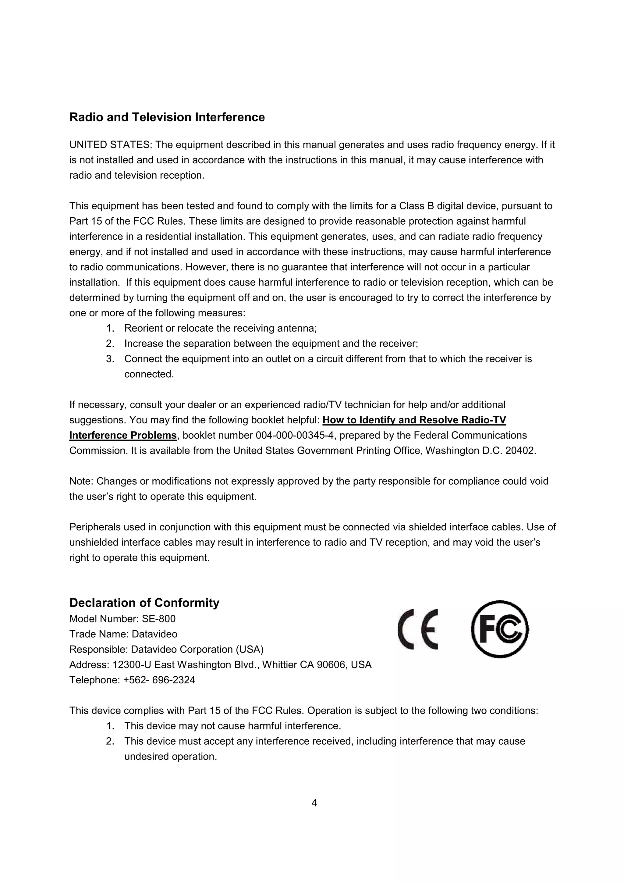 Radio and Television Interference

UNITED STATES: The equipment described in this manual generates and uses radio frequency energy. If it
is not installed and used in accordance with the instructions in this manual, it may cause interference with
radio and television reception.


This equipment has been tested and found to comply with the limits for a Class B digital device, pursuant to
Part 15 of the FCC Rules. These limits are designed to provide reasonable protection against harmful
interference in a residential installation. This equipment generates, uses, and can radiate radio frequency
energy, and if not installed and used in accordance with these instructions, may cause harmful interference
to radio communications. However, there is no guarantee that interference will not occur in a particular
installation. If this equipment does cause harmful interference to radio or television reception, which can be
determined by turning the equipment off and on, the user is encouraged to try to correct the interference by
one or more of the following measures:
        1. Reorient or relocate the receiving antenna;
        2. Increase the separation between the equipment and the receiver;
        3. Connect the equipment into an outlet on a circuit different from that to which the receiver is
            connected.


If necessary, consult your dealer or an experienced radio/TV technician for help and/or additional
suggestions. You may find the following booklet helpful: How to Identify and Resolve Radio-TV
Interference Problems, booklet number 004-000-00345-4, prepared by the Federal Communications
Commission. It is available from the United States Government Printing Office, Washington D.C. 20402.


Note: Changes or modifications not expressly approved by the party responsible for compliance could void
the user’s right to operate this equipment.


Peripherals used in conjunction with this equipment must be connected via shielded interface cables. Use of
unshielded interface cables may result in interference to radio and TV reception, and may void the user’s
right to operate this equipment.



Declaration of Conformity
Model Number: SE-800
Trade Name: Datavideo
Responsible: Datavideo Corporation (USA)
Address: 12300-U East Washington Blvd., Whittier CA 90606, USA
Telephone: +562- 696-2324


This device complies with Part 15 of the FCC Rules. Operation is subject to the following two conditions:
        1. This device may not cause harmful interference.
        2. This device must accept any interference received, including interference that may cause
            undesired operation.



                                                       4
 