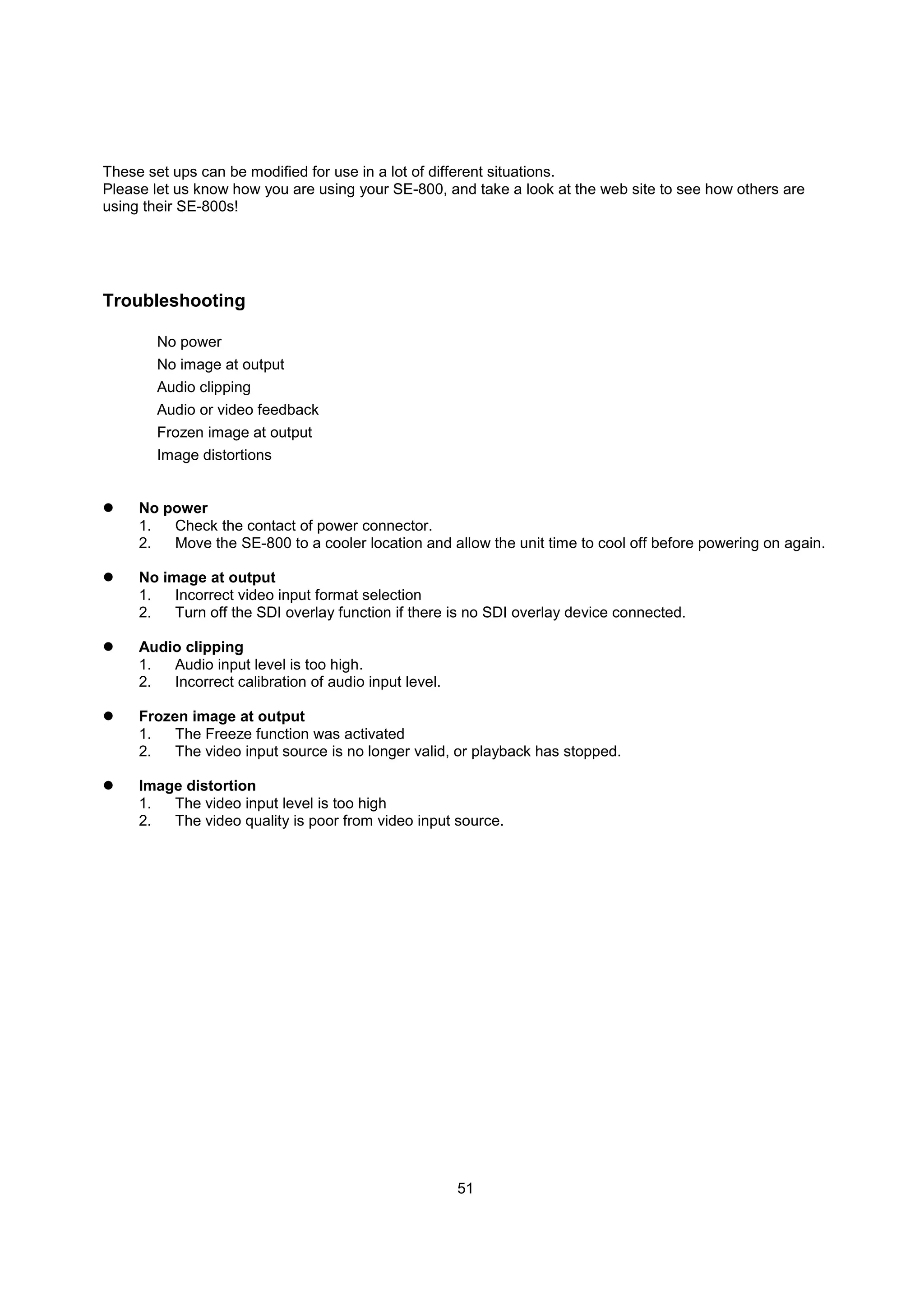 These set ups can be modified for use in a lot of different situations.
Please let us know how you are using your SE-800, and take a look at the web site to see how others are
using their SE-800s!




Troubleshooting

       No power
       No image at output
       Audio clipping
       Audio or video feedback
       Frozen image at output
       Image distortions


     No power
     1.  Check the contact of power connector.
     2.  Move the SE-800 to a cooler location and allow the unit time to cool off before powering on again.

     No image at output
     1.   Incorrect video input format selection
     2.   Turn off the SDI overlay function if there is no SDI overlay device connected.

     Audio clipping
     1.  Audio input level is too high.
     2.  Incorrect calibration of audio input level.

     Frozen image at output
     1.   The Freeze function was activated
     2.   The video input source is no longer valid, or playback has stopped.

     Image distortion
     1.  The video input level is too high
     2.  The video quality is poor from video input source.




                                                       51
 