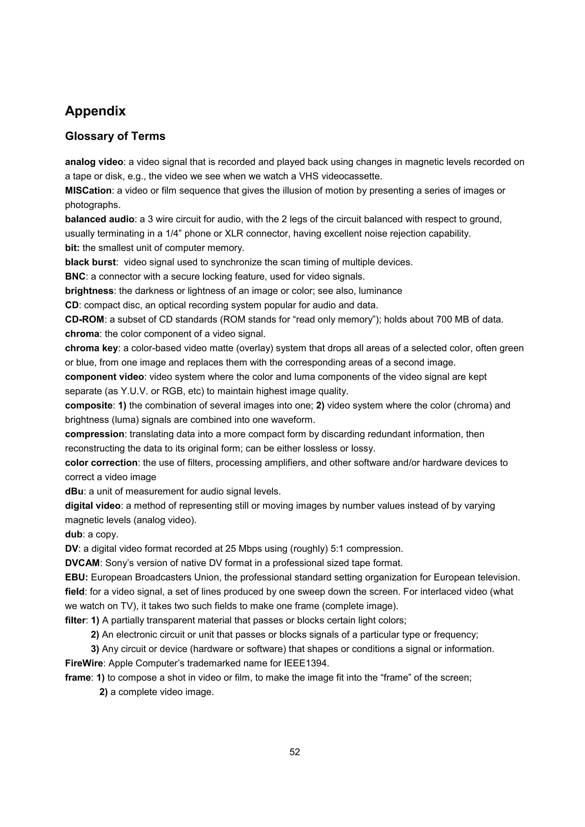 Appendix
Glossary of Terms

analog video: a video signal that is recorded and played back using changes in magnetic levels recorded on
a tape or disk, e.g., the video we see when we watch a VHS videocassette.
MISCation: a video or film sequence that gives the illusion of motion by presenting a series of images or
photographs.
balanced audio: a 3 wire circuit for audio, with the 2 legs of the circuit balanced with respect to ground,
usually terminating in a 1/4” phone or XLR connector, having excellent noise rejection capability.
bit: the smallest unit of computer memory.
black burst: video signal used to synchronize the scan timing of multiple devices.
BNC: a connector with a secure locking feature, used for video signals.
brightness: the darkness or lightness of an image or color; see also, luminance
CD: compact disc, an optical recording system popular for audio and data.
CD-ROM: a subset of CD standards (ROM stands for “read only memory”); holds about 700 MB of data.
chroma: the color component of a video signal.
chroma key: a color-based video matte (overlay) system that drops all areas of a selected color, often green
or blue, from one image and replaces them with the corresponding areas of a second image.
component video: video system where the color and luma components of the video signal are kept
separate (as Y.U.V. or RGB, etc) to maintain highest image quality.
composite: 1) the combination of several images into one; 2) video system where the color (chroma) and
brightness (luma) signals are combined into one waveform.
compression: translating data into a more compact form by discarding redundant information, then
reconstructing the data to its original form; can be either lossless or lossy.
color correction: the use of filters, processing amplifiers, and other software and/or hardware devices to
correct a video image
dBu: a unit of measurement for audio signal levels.
digital video: a method of representing still or moving images by number values instead of by varying
magnetic levels (analog video).
dub: a copy.
DV: a digital video format recorded at 25 Mbps using (roughly) 5:1 compression.
DVCAM: Sony’s version of native DV format in a professional sized tape format.
EBU: European Broadcasters Union, the professional standard setting organization for European television.
field: for a video signal, a set of lines produced by one sweep down the screen. For interlaced video (what
we watch on TV), it takes two such fields to make one frame (complete image).
filter: 1) A partially transparent material that passes or blocks certain light colors;
      2) An electronic circuit or unit that passes or blocks signals of a particular type or frequency;
      3) Any circuit or device (hardware or software) that shapes or conditions a signal or information.
FireWire: Apple Computer’s trademarked name for IEEE1394.
frame: 1) to compose a shot in video or film, to make the image fit into the “frame” of the screen;
        2) a complete video image.




                                                         52
 