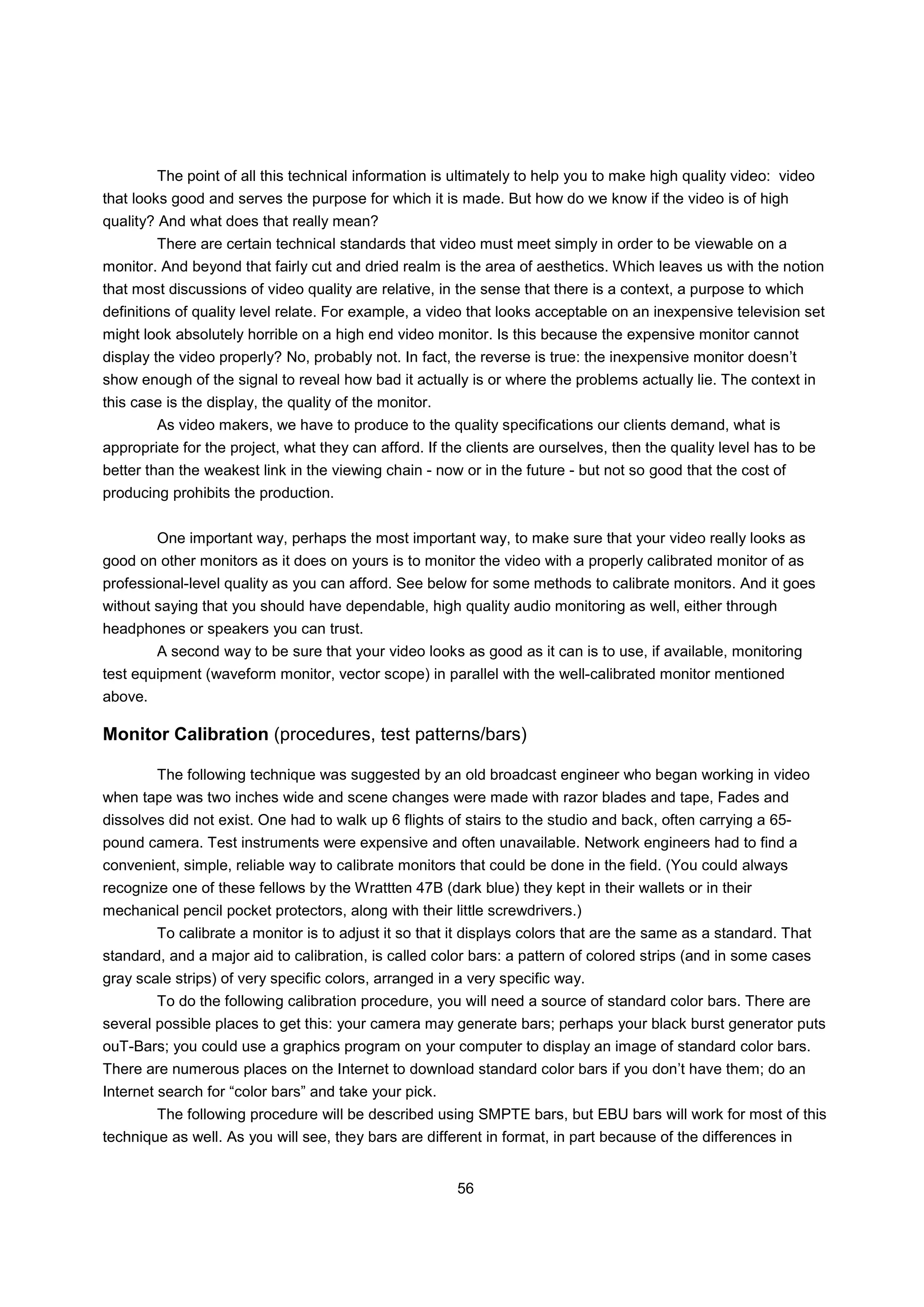 The point of all this technical information is ultimately to help you to make high quality video: video
that looks good and serves the purpose for which it is made. But how do we know if the video is of high
quality? And what does that really mean?
         There are certain technical standards that video must meet simply in order to be viewable on a
monitor. And beyond that fairly cut and dried realm is the area of aesthetics. Which leaves us with the notion
that most discussions of video quality are relative, in the sense that there is a context, a purpose to which
definitions of quality level relate. For example, a video that looks acceptable on an inexpensive television set
might look absolutely horrible on a high end video monitor. Is this because the expensive monitor cannot
display the video properly? No, probably not. In fact, the reverse is true: the inexpensive monitor doesn’t
show enough of the signal to reveal how bad it actually is or where the problems actually lie. The context in
this case is the display, the quality of the monitor.
         As video makers, we have to produce to the quality specifications our clients demand, what is
appropriate for the project, what they can afford. If the clients are ourselves, then the quality level has to be
better than the weakest link in the viewing chain - now or in the future - but not so good that the cost of
producing prohibits the production.


         One important way, perhaps the most important way, to make sure that your video really looks as
good on other monitors as it does on yours is to monitor the video with a properly calibrated monitor of as
professional-level quality as you can afford. See below for some methods to calibrate monitors. And it goes
without saying that you should have dependable, high quality audio monitoring as well, either through
headphones or speakers you can trust.
         A second way to be sure that your video looks as good as it can is to use, if available, monitoring
test equipment (waveform monitor, vector scope) in parallel with the well-calibrated monitor mentioned
above.

Monitor Calibration (procedures, test patterns/bars)

         The following technique was suggested by an old broadcast engineer who began working in video
when tape was two inches wide and scene changes were made with razor blades and tape, Fades and
dissolves did not exist. One had to walk up 6 flights of stairs to the studio and back, often carrying a 65-
pound camera. Test instruments were expensive and often unavailable. Network engineers had to find a
convenient, simple, reliable way to calibrate monitors that could be done in the field. (You could always
recognize one of these fellows by the Wrattten 47B (dark blue) they kept in their wallets or in their
mechanical pencil pocket protectors, along with their little screwdrivers.)
         To calibrate a monitor is to adjust it so that it displays colors that are the same as a standard. That
standard, and a major aid to calibration, is called color bars: a pattern of colored strips (and in some cases
gray scale strips) of very specific colors, arranged in a very specific way.
         To do the following calibration procedure, you will need a source of standard color bars. There are
several possible places to get this: your camera may generate bars; perhaps your black burst generator puts
ouT-Bars; you could use a graphics program on your computer to display an image of standard color bars.
There are numerous places on the Internet to download standard color bars if you don’t have them; do an
Internet search for “color bars” and take your pick.
         The following procedure will be described using SMPTE bars, but EBU bars will work for most of this
technique as well. As you will see, they bars are different in format, in part because of the differences in


                                                        56
 