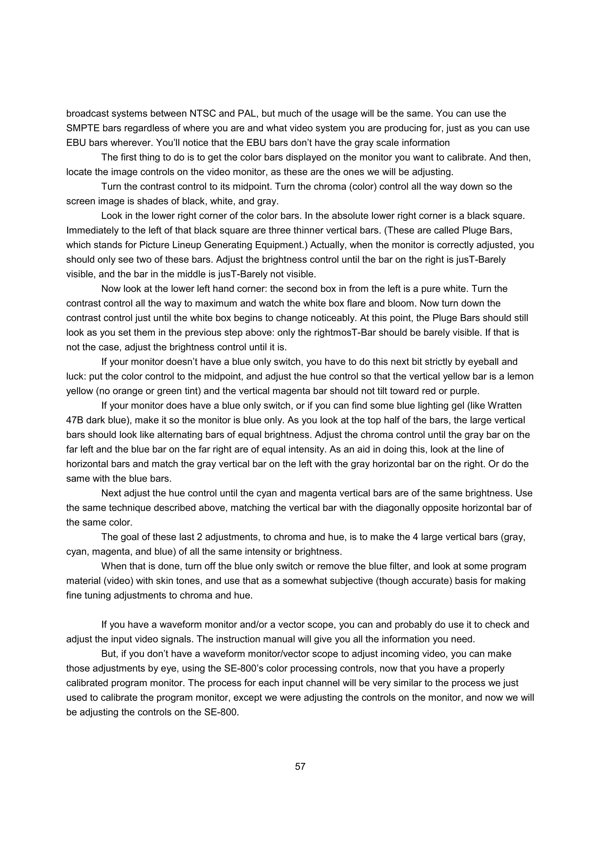 broadcast systems between NTSC and PAL, but much of the usage will be the same. You can use the
SMPTE bars regardless of where you are and what video system you are producing for, just as you can use
EBU bars wherever. You’ll notice that the EBU bars don’t have the gray scale information
        The first thing to do is to get the color bars displayed on the monitor you want to calibrate. And then,
locate the image controls on the video monitor, as these are the ones we will be adjusting.
        Turn the contrast control to its midpoint. Turn the chroma (color) control all the way down so the
screen image is shades of black, white, and gray.
        Look in the lower right corner of the color bars. In the absolute lower right corner is a black square.
Immediately to the left of that black square are three thinner vertical bars. (These are called Pluge Bars,
which stands for Picture Lineup Generating Equipment.) Actually, when the monitor is correctly adjusted, you
should only see two of these bars. Adjust the brightness control until the bar on the right is jusT-Barely
visible, and the bar in the middle is jusT-Barely not visible.
        Now look at the lower left hand corner: the second box in from the left is a pure white. Turn the
contrast control all the way to maximum and watch the white box flare and bloom. Now turn down the
contrast control just until the white box begins to change noticeably. At this point, the Pluge Bars should still
look as you set them in the previous step above: only the rightmosT-Bar should be barely visible. If that is
not the case, adjust the brightness control until it is.
        If your monitor doesn’t have a blue only switch, you have to do this next bit strictly by eyeball and
luck: put the color control to the midpoint, and adjust the hue control so that the vertical yellow bar is a lemon
yellow (no orange or green tint) and the vertical magenta bar should not tilt toward red or purple.
        If your monitor does have a blue only switch, or if you can find some blue lighting gel (like Wratten
47B dark blue), make it so the monitor is blue only. As you look at the top half of the bars, the large vertical
bars should look like alternating bars of equal brightness. Adjust the chroma control until the gray bar on the
far left and the blue bar on the far right are of equal intensity. As an aid in doing this, look at the line of
horizontal bars and match the gray vertical bar on the left with the gray horizontal bar on the right. Or do the
same with the blue bars.
        Next adjust the hue control until the cyan and magenta vertical bars are of the same brightness. Use
the same technique described above, matching the vertical bar with the diagonally opposite horizontal bar of
the same color.
        The goal of these last 2 adjustments, to chroma and hue, is to make the 4 large vertical bars (gray,
cyan, magenta, and blue) of all the same intensity or brightness.
        When that is done, turn off the blue only switch or remove the blue filter, and look at some program
material (video) with skin tones, and use that as a somewhat subjective (though accurate) basis for making
fine tuning adjustments to chroma and hue.


        If you have a waveform monitor and/or a vector scope, you can and probably do use it to check and
adjust the input video signals. The instruction manual will give you all the information you need.
        But, if you don’t have a waveform monitor/vector scope to adjust incoming video, you can make
those adjustments by eye, using the SE-800’s color processing controls, now that you have a properly
calibrated program monitor. The process for each input channel will be very similar to the process we just
used to calibrate the program monitor, except we were adjusting the controls on the monitor, and now we will
be adjusting the controls on the SE-800.




                                                           57
 