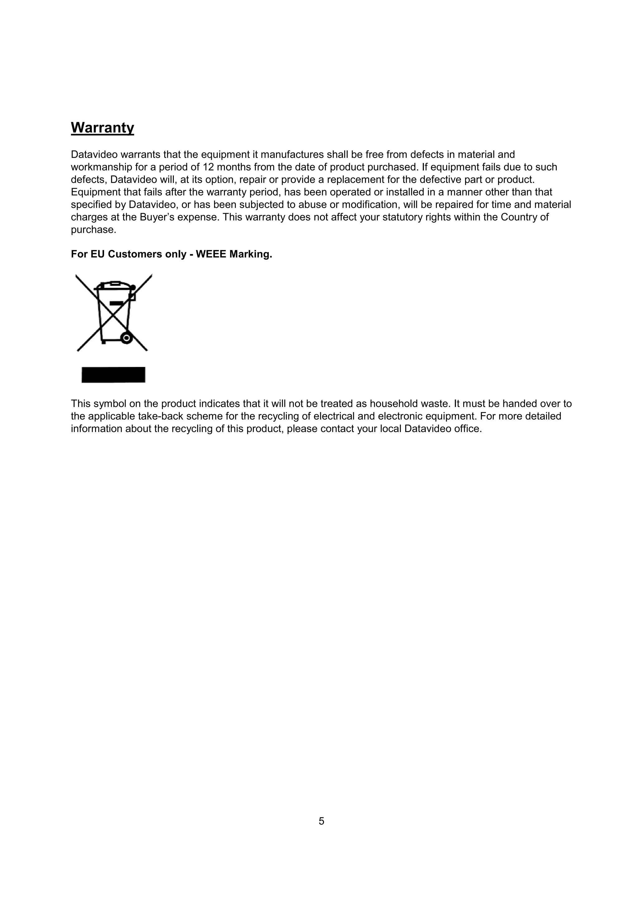 Warranty
Datavideo warrants that the equipment it manufactures shall be free from defects in material and
workmanship for a period of 12 months from the date of product purchased. If equipment fails due to such
defects, Datavideo will, at its option, repair or provide a replacement for the defective part or product.
Equipment that fails after the warranty period, has been operated or installed in a manner other than that
specified by Datavideo, or has been subjected to abuse or modification, will be repaired for time and material
charges at the Buyer’s expense. This warranty does not affect your statutory rights within the Country of
purchase.

For EU Customers only - WEEE Marking.




This symbol on the product indicates that it will not be treated as household waste. It must be handed over to
the applicable take-back scheme for the recycling of electrical and electronic equipment. For more detailed
information about the recycling of this product, please contact your local Datavideo office.




                                                      5
 