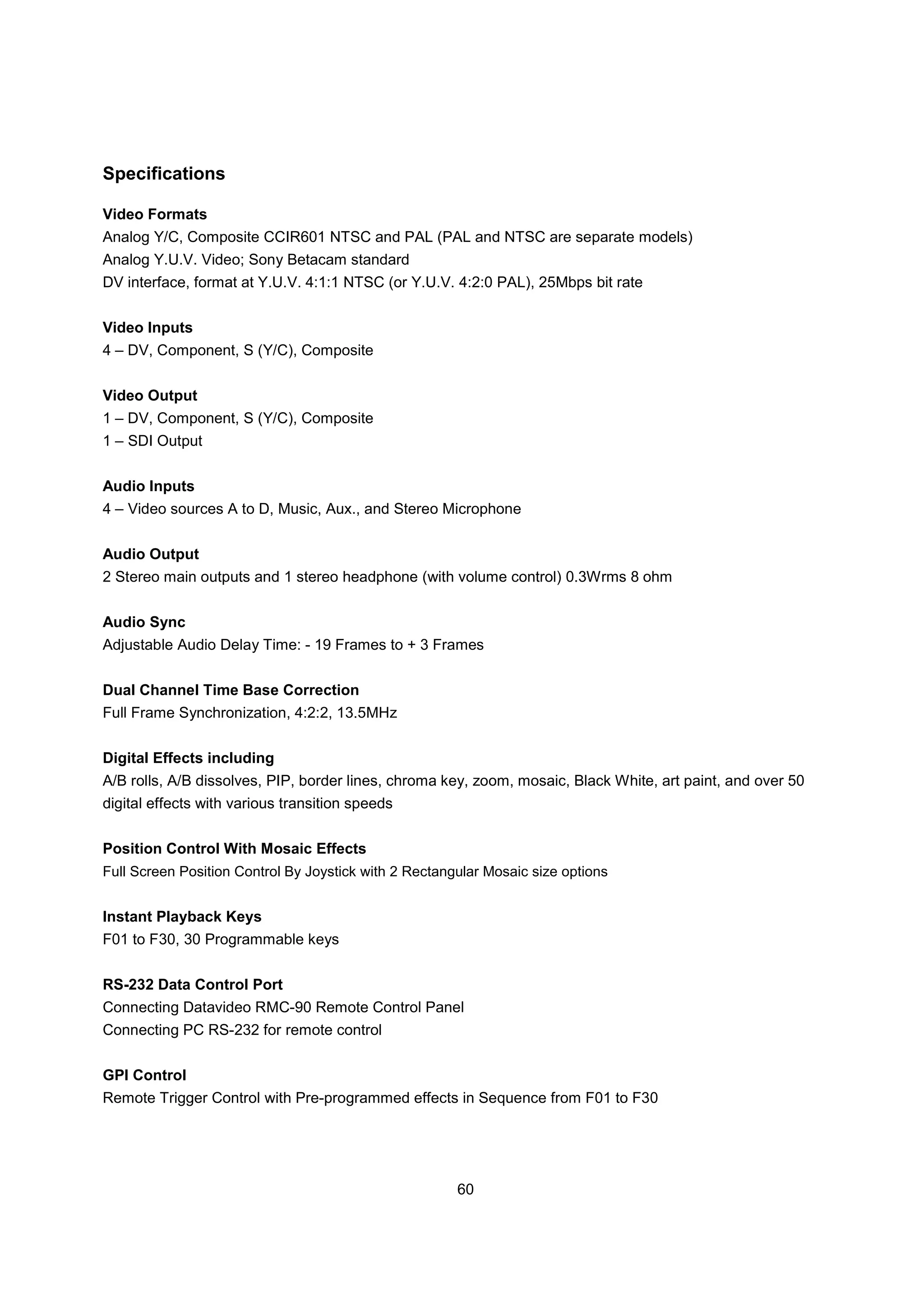 Specifications

Video Formats
Analog Y/C, Composite CCIR601 NTSC and PAL (PAL and NTSC are separate models)
Analog Y.U.V. Video; Sony Betacam standard
DV interface, format at Y.U.V. 4:1:1 NTSC (or Y.U.V. 4:2:0 PAL), 25Mbps bit rate


Video Inputs
4 – DV, Component, S (Y/C), Composite


Video Output
1 – DV, Component, S (Y/C), Composite
1 – SDI Output


Audio Inputs
4 – Video sources A to D, Music, Aux., and Stereo Microphone


Audio Output
2 Stereo main outputs and 1 stereo headphone (with volume control) 0.3Wrms 8 ohm


Audio Sync
Adjustable Audio Delay Time: - 19 Frames to + 3 Frames


Dual Channel Time Base Correction
Full Frame Synchronization, 4:2:2, 13.5MHz


Digital Effects including
A/B rolls, A/B dissolves, PIP, border lines, chroma key, zoom, mosaic, Black White, art paint, and over 50
digital effects with various transition speeds


Position Control With Mosaic Effects
Full Screen Position Control By Joystick with 2 Rectangular Mosaic size options


Instant Playback Keys
F01 to F30, 30 Programmable keys


RS-232 Data Control Port
Connecting Datavideo RMC-90 Remote Control Panel
Connecting PC RS-232 for remote control


GPI Control
Remote Trigger Control with Pre-programmed effects in Sequence from F01 to F30




                                                       60
 