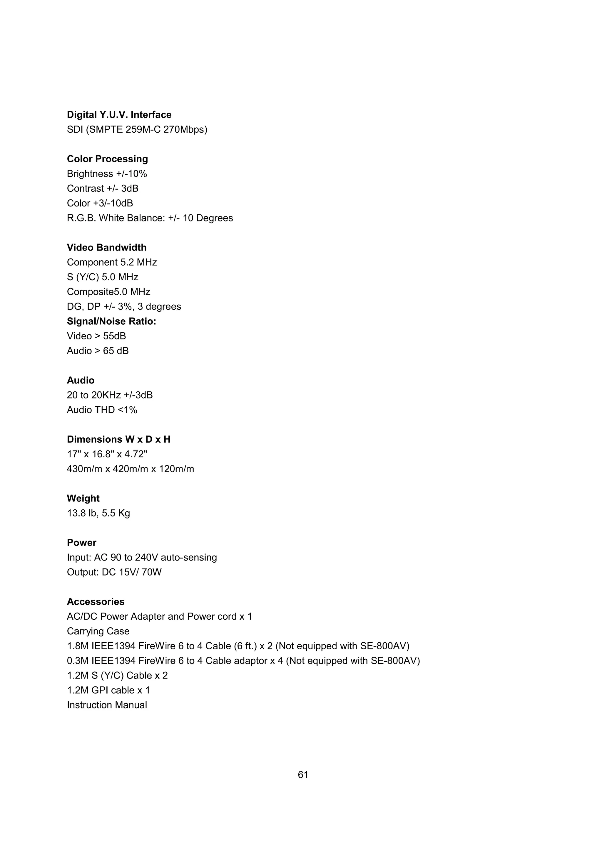 Digital Y.U.V. Interface
SDI (SMPTE 259M-C 270Mbps)


Color Processing
Brightness +/-10%
Contrast +/- 3dB
Color +3/-10dB
R.G.B. White Balance: +/- 10 Degrees


Video Bandwidth
Component 5.2 MHz
S (Y/C) 5.0 MHz
Composite5.0 MHz
DG, DP +/- 3%, 3 degrees
Signal/Noise Ratio:
Video > 55dB
Audio > 65 dB


Audio
20 to 20KHz +/-3dB
Audio THD <1%


Dimensions W x D x H
17" x 16.8" x 4.72"
430m/m x 420m/m x 120m/m


Weight
13.8 lb, 5.5 Kg


Power
Input: AC 90 to 240V auto-sensing
Output: DC 15V/ 70W


Accessories
AC/DC Power Adapter and Power cord x 1
Carrying Case
1.8M IEEE1394 FireWire 6 to 4 Cable (6 ft.) x 2 (Not equipped with SE-800AV)
0.3M IEEE1394 FireWire 6 to 4 Cable adaptor x 4 (Not equipped with SE-800AV)
1.2M S (Y/C) Cable x 2
1.2M GPI cable x 1
Instruction Manual




                                                   61
 