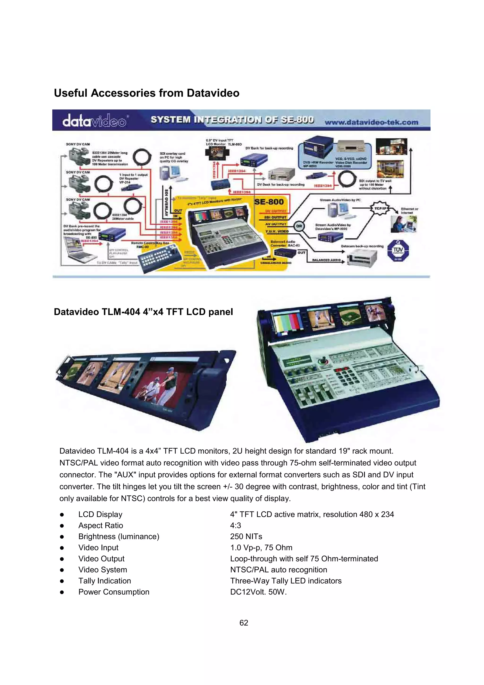 Useful Accessories from Datavideo




Datavideo TLM-404 4”x4 TFT LCD panel




 Datavideo TLM-404 is a 4x4” TFT LCD monitors, 2U height design for standard 19" rack mount.
 NTSC/PAL video format auto recognition with video pass through 75-ohm self-terminated video output
 connector. The "AUX" input provides options for external format converters such as SDI and DV input
 converter. The tilt hinges let you tilt the screen +/- 30 degree with contrast, brightness, color and tint (Tint
 only available for NTSC) controls for a best view quality of display.

      LCD Display                                    4" TFT LCD active matrix, resolution 480 x 234
      Aspect Ratio                                   4:3
      Brightness (luminance)                         250 NITs
      Video Input                                    1.0 Vp-p, 75 Ohm
      Video Output                                   Loop-through with self 75 Ohm-terminated
      Video System                                   NTSC/PAL auto recognition
      Tally Indication                               Three-Way Tally LED indicators
      Power Consumption                              DC12Volt. 50W.


                                                        62
 