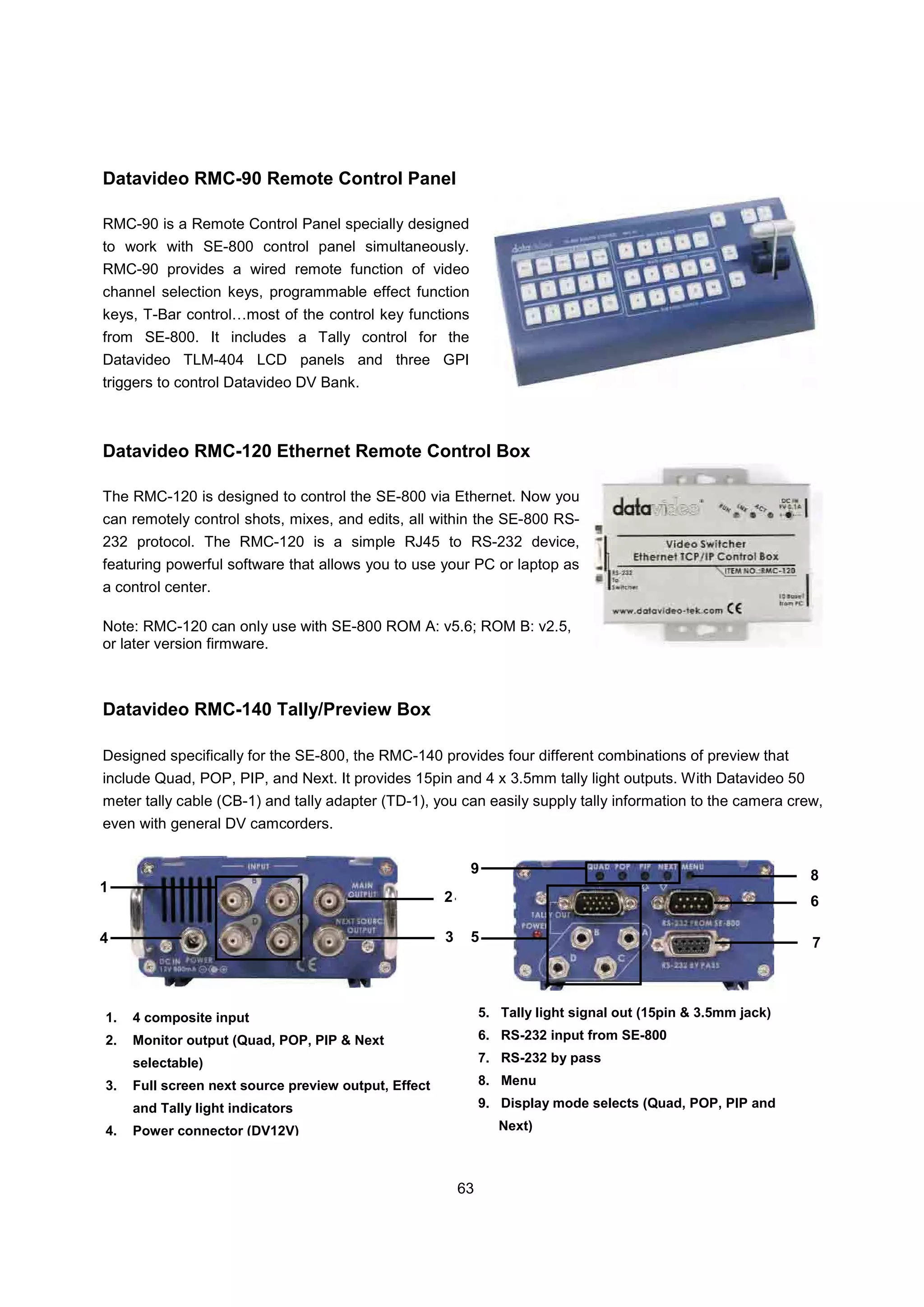 Datavideo RMC-90 Remote Control Panel

RMC-90 is a Remote Control Panel specially designed
to work with SE-800 control panel simultaneously.
RMC-90 provides a wired remote function of video
channel selection keys, programmable effect function
keys, T-Bar control…most of the control key functions
from SE-800. It includes a Tally control for the
Datavideo TLM-404 LCD panels and three GPI
triggers to control Datavideo DV Bank.



Datavideo RMC-120 Ethernet Remote Control Box

The RMC-120 is designed to control the SE-800 via Ethernet. Now you
can remotely control shots, mixes, and edits, all within the SE-800 RS-
232 protocol. The RMC-120 is a simple RJ45 to RS-232 device,
featuring powerful software that allows you to use your PC or laptop as
a control center.

Note: RMC-120 can only use with SE-800 ROM A: v5.6; ROM B: v2.5,
or later version firmware.



Datavideo RMC-140 Tally/Preview Box

Designed specifically for the SE-800, the RMC-140 provides four different combinations of preview that
include Quad, POP, PIP, and Next. It provides 15pin and 4 x 3.5mm tally light outputs. With Datavideo 50
meter tally cable (CB-1) and tally adapter (TD-1), you can easily supply tally information to the camera crew,
even with general DV camcorders.

                                                           9                                                    8
1
                                                      2                                                         6

4                                                     3    5                                                    7



1.   4 composite input                                         5. Tally light signal out (15pin & 3.5mm jack)

2.   Monitor output (Quad, POP, PIP & Next                     6. RS-232 input from SE-800

     selectable)                                               7. RS-232 by pass

3.   Full screen next source preview output, Effect            8. Menu

     and Tally light indicators                                9. Display mode selects (Quad, POP, PIP and

4.   Power connector (DV12V)                                      Next)



                                                          63
 