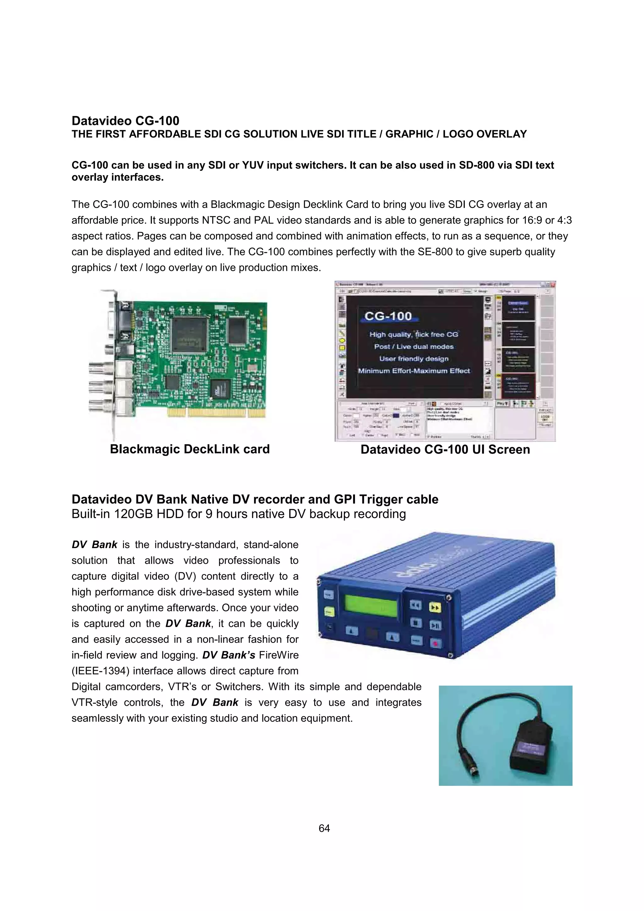 Datavideo CG-100
THE FIRST AFFORDABLE SDI CG SOLUTION LIVE SDI TITLE / GRAPHIC / LOGO OVERLAY

CG-100 can be used in any SDI or YUV input switchers. It can be also used in SD-800 via SDI text
overlay interfaces.

The CG-100 combines with a Blackmagic Design Decklink Card to bring you live SDI CG overlay at an
affordable price. It supports NTSC and PAL video standards and is able to generate graphics for 16:9 or 4:3
aspect ratios. Pages can be composed and combined with animation effects, to run as a sequence, or they
can be displayed and edited live. The CG-100 combines perfectly with the SE-800 to give superb quality
graphics / text / logo overlay on live production mixes.




        Blackmagic DeckLink card                               Datavideo CG-100 UI Screen


Datavideo DV Bank Native DV recorder and GPI Trigger cable
Built-in 120GB HDD for 9 hours native DV backup recording

DV Bank is the industry-standard, stand-alone
solution that allows video professionals to
capture digital video (DV) content directly to a
high performance disk drive-based system while
shooting or anytime afterwards. Once your video
is captured on the DV Bank, it can be quickly
and easily accessed in a non-linear fashion for
in-field review and logging. DV Bank’s FireWire
(IEEE-1394) interface allows direct capture from
Digital camcorders, VTR’s or Switchers. With its simple and dependable
VTR-style controls, the DV Bank is very easy to use and integrates
seamlessly with your existing studio and location equipment.




                                                       64
 
