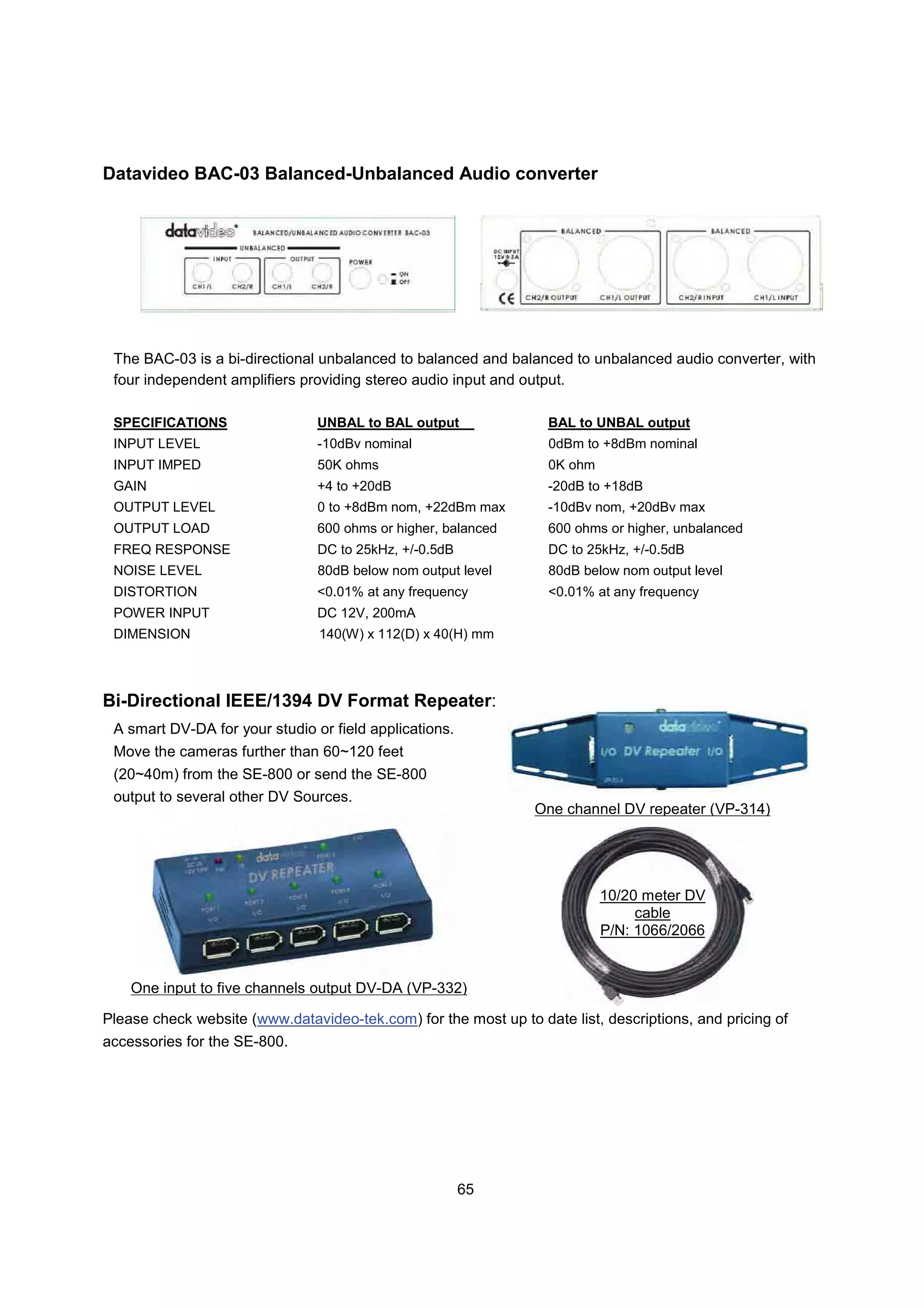 Datavideo BAC-03 Balanced-Unbalanced Audio converter




 The BAC-03 is a bi-directional unbalanced to balanced and balanced to unbalanced audio converter, with
 four independent amplifiers providing stereo audio input and output.

 SPECIFICATIONS                 UNBAL to BAL output               BAL to UNBAL output
 INPUT LEVEL                    -10dBv nominal                     0dBm to +8dBm nominal
 INPUT IMPED                    50K ohms                          0K ohm
 GAIN                           +4 to +20dB                       -20dB to +18dB
 OUTPUT LEVEL                   0 to +8dBm nom, +22dBm max        -10dBv nom, +20dBv max
 OUTPUT LOAD                    600 ohms or higher, balanced      600 ohms or higher, unbalanced
 FREQ RESPONSE                  DC to 25kHz, +/-0.5dB             DC to 25kHz, +/-0.5dB
 NOISE LEVEL                    80dB below nom output level       80dB below nom output level
 DISTORTION                     <0.01% at any frequency           <0.01% at any frequency
 POWER INPUT                    DC 12V, 200mA
 DIMENSION                      140(W) x 112(D) x 40(H) mm




Bi-Directional IEEE/1394 DV Format Repeater:
 A smart DV-DA for your studio or field applications.
 Move the cameras further than 60~120 feet
 (20~40m) from the SE-800 or send the SE-800
 output to several other DV Sources.
                                                                One channel DV repeater (VP-314)




                                                                           10/20 meter DV
                                                                                cable
                                                                           P/N: 1066/2066


    One input to five channels output DV-DA (VP-332)

Please check website (www.datavideo-tek.com) for the most up to date list, descriptions, and pricing of
accessories for the SE-800.




                                                        65
 