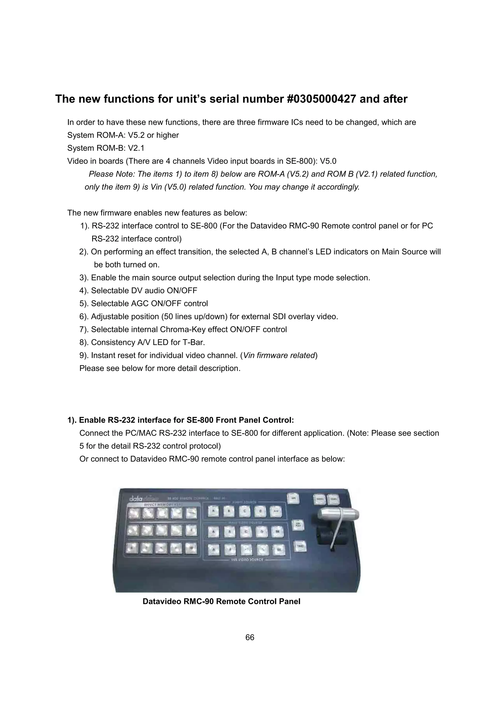 The new functions for unit’s serial number #0305000427 and after
  In order to have these new functions, there are three firmware ICs need to be changed, which are
  System ROM-A: V5.2 or higher
  System ROM-B: V2.1
  Video in boards (There are 4 channels Video input boards in SE-800): V5.0
       Please Note: The items 1) to item 8) below are ROM-A (V5.2) and ROM B (V2.1) related function,
      only the item 9) is Vin (V5.0) related function. You may change it accordingly.


  The new firmware enables new features as below:
     1). RS-232 interface control to SE-800 (For the Datavideo RMC-90 Remote control panel or for PC
        RS-232 interface control)
     2). On performing an effect transition, the selected A, B channel’s LED indicators on Main Source will
         be both turned on.
     3). Enable the main source output selection during the Input type mode selection.
     4). Selectable DV audio ON/OFF
     5). Selectable AGC ON/OFF control
     6). Adjustable position (50 lines up/down) for external SDI overlay video.
     7). Selectable internal Chroma-Key effect ON/OFF control
     8). Consistency A/V LED for T-Bar.
     9). Instant reset for individual video channel. (Vin firmware related)
     Please see below for more detail description.




  1). Enable RS-232 interface for SE-800 Front Panel Control:
     Connect the PC/MAC RS-232 interface to SE-800 for different application. (Note: Please see section
     5 for the detail RS-232 control protocol)
     Or connect to Datavideo RMC-90 remote control panel interface as below:




                       Datavideo RMC-90 Remote Control Panel



                                                     66
 