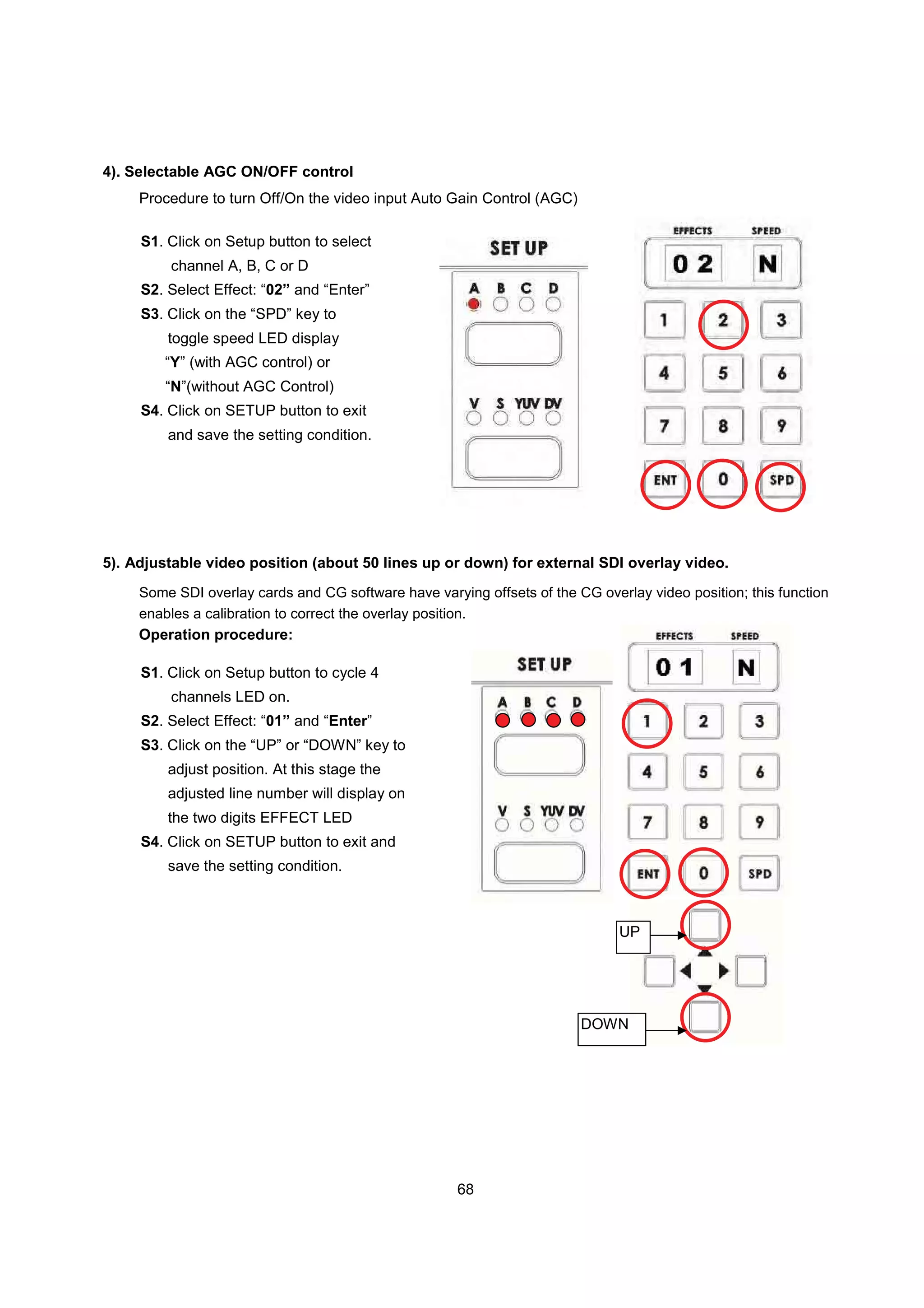 4). Selectable AGC ON/OFF control
     Procedure to turn Off/On the video input Auto Gain Control (AGC)

     S1. Click on Setup button to select
         channel A, B, C or D
     S2. Select Effect: “02” and “Enter”
     S3. Click on the “SPD” key to
         toggle speed LED display
         “Y” (with AGC control) or
         “N”(without AGC Control)
     S4. Click on SETUP button to exit
         and save the setting condition.




5). Adjustable video position (about 50 lines up or down) for external SDI overlay video.
     Some SDI overlay cards and CG software have varying offsets of the CG overlay video position; this function
     enables a calibration to correct the overlay position.
     Operation procedure:

     S1. Click on Setup button to cycle 4
         channels LED on.
     S2. Select Effect: “01” and “Enter”
     S3. Click on the “UP” or “DOWN” key to
         adjust position. At this stage the
         adjusted line number will display on
         the two digits EFFECT LED
     S4. Click on SETUP button to exit and
         save the setting condition.



                                                                               UP




                                                                         DOWN




                                                      68
 